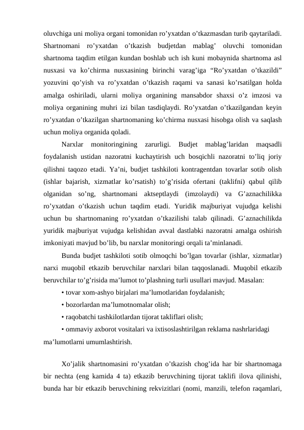 oluvchiga uni moliya organi tomonidan ro’yxatdan o’tkazmasdan turib qaytariladi.
Shartnomani  ro’yxatdan  o’tkazish  budjetdan  mablag’  oluvchi  tomonidan
shartnoma taqdim etilgan kundan boshlab uch ish kuni mobaynida shartnoma asl
nusxasi  va  ko’chirma  nusxasining  birinchi  varag’iga  “Ro’yxatdan  o’tkazildi”
yozuvini qo’yish va ro’yxatdan o’tkazish raqami va sanasi  ko’rsatilgan holda
amalga  oshiriladi,  ularni  moliya  organining  mansabdor  shaxsi  o’z  imzosi  va
moliya organining muhri izi bilan tasdiqlaydi. Ro’yxatdan o’tkazilgandan keyin
ro’yxatdan o’tkazilgan shartnomaning ko’chirma nusxasi hisobga olish va saqlash
uchun moliya organida qoladi.
Narxlar  monitoringining  zarurligi.  Budjet  mablag’laridan  maqsadli
foydalanish ustidan nazoratni kuchaytirish uch bosqichli nazoratni to’liq joriy
qilishni taqozo etadi. Ya’ni, budjet tashkiloti kontragentdan tovarlar sotib olish
(ishlar  bajarish,  xizmatlar  ko’rsatish)  to’g’risida  ofertani  (taklifni)  qabul  qilib
olganidan  so’ng,  shartnomani  aktseptlaydi  (imzolaydi)  va  G’aznachilikka
ro’yxatdan  o’tkazish  uchun  taqdim  etadi.  Yuridik  majburiyat  vujudga  kelishi
uchun bu shartnomaning ro’yxatdan o’tkazilishi  talab qilinadi. G’aznachilikda
yuridik majburiyat vujudga kelishidan avval dastlabki nazoratni amalga oshirish
imkoniyati mavjud bo’lib, bu narxlar monitoringi orqali ta’minlanadi.
Bunda budjet tashkiloti sotib olmoqchi bo’lgan tovarlar (ishlar, xizmatlar)
narxi muqobil etkazib beruvchilar narxlari bilan taqqoslanadi. Muqobil etkazib
beruvchilar to’g’risida ma’lumot to’plashning turli usullari mavjud. Masalan:
• tovar xom-ashyo birjalari ma’lumotlaridan foydalanish;
• bozorlardan ma’lumotnomalar olish;
• raqobatchi tashkilotlardan tijorat takliflari olish;
• ommaviy axborot vositalari va ixtisoslashtirilgan reklama nashrlaridagi
ma’lumotlarni umumlashtirish.
Xo’jalik shartnomasini ro’yxatdan o’tkazish chog’ida har bir shartnomaga
bir nechta (eng kamida 4 ta) etkazib beruvchining tijorat taklifi ilova qilinishi,
bunda har bir etkazib beruvchining rekvizitlari (nomi, manzili, telefon raqamlari,

