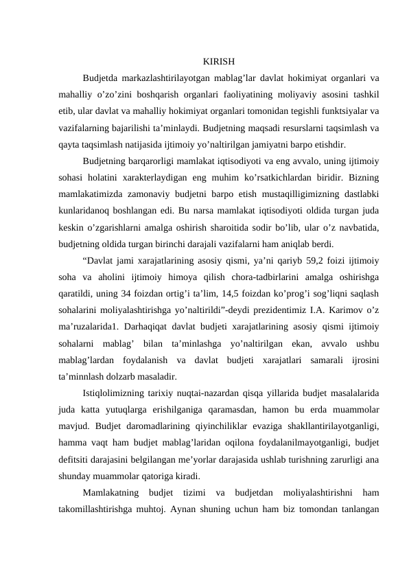 KIRISH
Budjetda markazlashtirilayotgan mablag’lar davlat hokimiyat organlari va
mahalliy o’zo’zini boshqarish organlari faoliyatining moliyaviy asosini  tashkil
etib, ular davlat va mahalliy hokimiyat organlari tomonidan tegishli funktsiyalar va
vazifalarning bajarilishi ta’minlaydi. Budjetning maqsadi resurslarni taqsimlash va
qayta taqsimlash natijasida ijtimoiy yo’naltirilgan jamiyatni barpo etishdir.
Budjetning barqarorligi mamlakat iqtisodiyoti va eng avvalo, uning ijtimoiy
sohasi  holatini  xarakterlaydigan  eng  muhim  ko’rsatkichlardan  biridir. Bizning
mamlakatimizda zamonaviy budjetni barpo etish mustaqilligimizning dastlabki
kunlaridanoq boshlangan edi. Bu narsa mamlakat iqtisodiyoti oldida turgan juda
keskin o’zgarishlarni amalga oshirish sharoitida sodir bo’lib, ular o’z navbatida,
budjetning oldida turgan birinchi darajali vazifalarni ham aniqlab berdi.
“Davlat jami xarajatlarining asosiy qismi, ya’ni qariyb 59,2 foizi ijtimoiy
soha  va  aholini  ijtimoiy  himoya  qilish  chora-tadbirlarini  amalga  oshirishga
qaratildi, uning 34 foizdan ortig’i ta’lim, 14,5 foizdan ko’prog’i sog’liqni saqlash
sohalarini moliyalashtirishga yo’naltirildi”-deydi prezidentimiz I.A. Karimov o’z
ma’ruzalarida1. Darhaqiqat davlat budjeti xarajatlarining asosiy qismi ijtimoiy
sohalarni  mablag’  bilan  ta’minlashga  yo’naltirilgan  ekan,  avvalo  ushbu
mablag’lardan  foydalanish  va  davlat  budjeti  xarajatlari  samarali  ijrosini
ta’minnlash dolzarb masaladir.
Istiqlolimizning tarixiy nuqtai-nazardan qisqa yillarida budjet masalalarida
juda  katta  yutuqlarga  erishilganiga  qaramasdan,  hamon  bu  erda  muammolar
mavjud.  Budjet  daromadlarining  qiyinchiliklar  evaziga  shakllantirilayotganligi,
hamma vaqt ham budjet mablag’laridan oqilona foydalanilmayotganligi, budjet
defitsiti darajasini belgilangan me’yorlar darajasida ushlab turishning zarurligi ana
shunday muammolar qatoriga kiradi.
Mamlakatning  budjet  tizimi  va  budjetdan  moliyalashtirishni  ham
takomillashtirishga muhtoj. Aynan shuning uchun ham biz tomondan tanlangan
