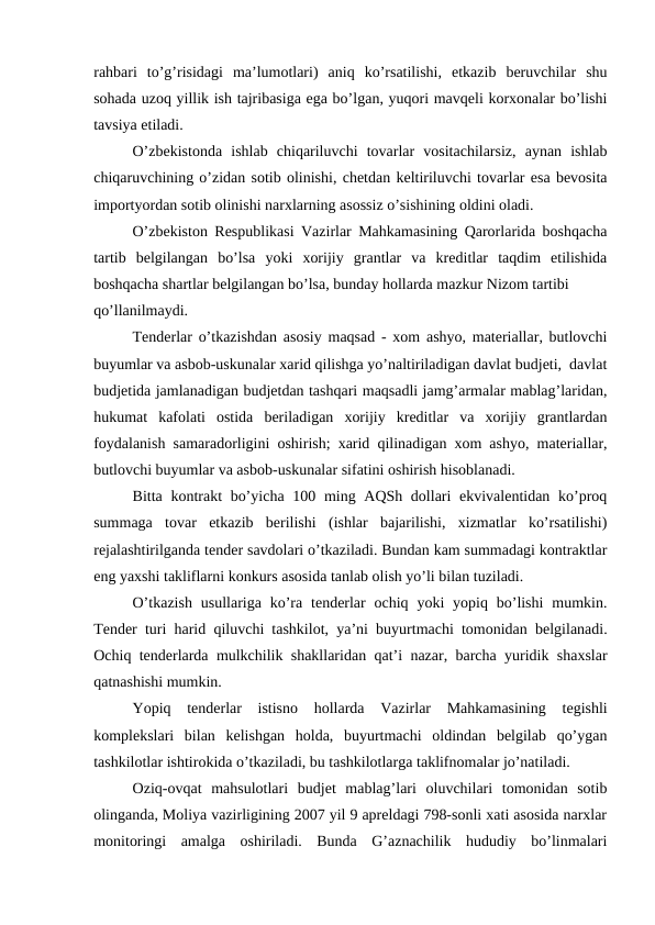 rahbari  to’g’risidagi  ma’lumotlari)  aniq  ko’rsatilishi,  etkazib  beruvchilar  shu
sohada uzoq yillik ish tajribasiga ega bo’lgan, yuqori mavqeli korxonalar bo’lishi
tavsiya etiladi.
O’zbekistonda  ishlab  chiqariluvchi  tovarlar  vositachilarsiz,  aynan  ishlab
chiqaruvchining o’zidan sotib olinishi, chetdan keltiriluvchi tovarlar esa bevosita
importyordan sotib olinishi narxlarning asossiz o’sishining oldini oladi.
O’zbekiston Respublikasi Vazirlar Mahkamasining Qarorlarida boshqacha
tartib  belgilangan  bo’lsa  yoki  xorijiy  grantlar  va  kreditlar  taqdim  etilishida
boshqacha shartlar belgilangan bo’lsa, bunday hollarda mazkur Nizom tartibi
qo’llanilmaydi.
Tenderlar o’tkazishdan asosiy maqsad - xom ashyo, materiallar, butlovchi
buyumlar va asbob-uskunalar xarid qilishga yo’naltiriladigan davlat budjeti,  davlat
budjetida jamlanadigan budjetdan tashqari maqsadli jamg’armalar mablag’laridan,
hukumat  kafolati  ostida  beriladigan  xorijiy  kreditlar  va  xorijiy  grantlardan
foydalanish samaradorligini oshirish; xarid qilinadigan xom ashyo, materiallar,
butlovchi buyumlar va asbob-uskunalar sifatini oshirish hisoblanadi.
Bitta kontrakt  bo’yicha 100 ming AQSh dollari ekvivalentidan ko’proq
summaga  tovar  etkazib  berilishi  (ishlar  bajarilishi,  xizmatlar  ko’rsatilishi)
rejalashtirilganda tender savdolari o’tkaziladi. Bundan kam summadagi kontraktlar
eng yaxshi takliflarni konkurs asosida tanlab olish yo’li bilan tuziladi. 
O’tkazish  usullariga  ko’ra  tenderlar  ochiq  yoki  yopiq  bo’lishi  mumkin.
Tender turi harid qiluvchi tashkilot, ya’ni buyurtmachi tomonidan belgilanadi.
Ochiq tenderlarda mulkchilik shakllaridan qat’i nazar, barcha yuridik shaxslar
qatnashishi mumkin.
Yopiq  tenderlar  istisno  hollarda  Vazirlar  Mahkamasining  tegishli
komplekslari  bilan  kelishgan  holda,  buyurtmachi  oldindan  belgilab  qo’ygan
tashkilotlar ishtirokida o’tkaziladi, bu tashkilotlarga taklifnomalar jo’natiladi.
Oziq-ovqat  mahsulotlari  budjet  mablag’lari  oluvchilari  tomonidan  sotib
olinganda, Moliya vazirligining 2007 yil 9 apreldagi 798-sonli xati asosida narxlar
monitoringi  amalga  oshiriladi.  Bunda  G’aznachilik  hududiy  bo’linmalari
