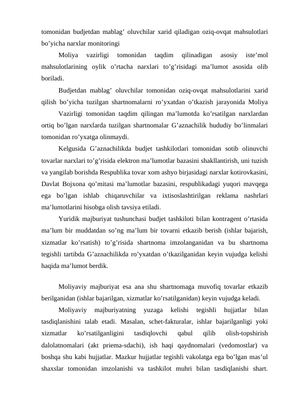 tomonidan budjetdan mablag’ oluvchilar xarid qiladigan oziq-ovqat mahsulotlari
bo’yicha narxlar monitoringi
Moliya  vazirligi  tomonidan  taqdim  qilinadigan  asosiy  iste’mol
mahsulotlarining  oylik  o’rtacha  narxlari  to’g’risidagi  ma’lumot  asosida  olib
boriladi. 
Budjetdan mablag’ oluvchilar tomonidan oziq-ovqat mahsulotlarini xarid
qilish bo’yicha tuzilgan shartnomalarni ro’yxatdan o’tkazish jarayonida Moliya
Vazirligi tomonidan taqdim qilingan ma’lumotda ko’rsatilgan narxlardan
ortiq bo’lgan narxlarda tuzilgan shartnomalar G’aznachilik hududiy bo’linmalari
tomonidan ro’yxatga olinmaydi. 
Kelgusida  G’aznachilikda  budjet  tashkilotlari  tomonidan  sotib  olinuvchi
tovarlar narxlari to’g’risida elektron ma’lumotlar bazasini shakllantirish, uni tuzish
va yangilab borishda Respublika tovar xom ashyo birjasidagi narxlar kotirovkasini,
Davlat Bojxona qo’mitasi ma’lumotlar bazasini, respublikadagi yuqori mavqega
ega  bo’lgan  ishlab  chiqaruvchilar  va  ixtisoslashtirilgan  reklama  nashrlari
ma’lumotlarini hisobga olish tavsiya etiladi. 
Yuridik majburiyat tushunchasi budjet tashkiloti bilan kontragent o’rtasida
ma’lum bir muddatdan so’ng ma’lum bir tovarni etkazib berish (ishlar bajarish,
xizmatlar  ko’rsatish)  to’g’risida  shartnoma  imzolanganidan  va  bu  shartnoma
tegishli tartibda G’aznachilikda ro’yxatdan o’tkazilganidan keyin vujudga kelishi
haqida ma’lumot berdik. 
Moliyaviy majburiyat esa ana shu shartnomaga muvofiq tovarlar etkazib
berilganidan (ishlar bajarilgan, xizmatlar ko’rsatilganidan) keyin vujudga keladi. 
Moliyaviy  majburiyatning  yuzaga  kelishi  tegishli  hujjatlar  bilan
tasdiqlanishini  talab  etadi. Masalan,  schet-fakturalar, ishlar  bajarilganligi  yoki
xizmatlar  ko’rsatilganligini  tasdiqlovchi  qabul  qilib  olish-topshirish
dalolatnomalari  (akt  priema-sdachi),  ish  haqi  qaydnomalari  (vedomostlar)  va
boshqa shu kabi hujjatlar. Mazkur hujjatlar tegishli vakolatga ega bo’lgan mas’ul
shaxslar  tomonidan  imzolanishi  va  tashkilot  muhri  bilan  tasdiqlanishi  shart.
