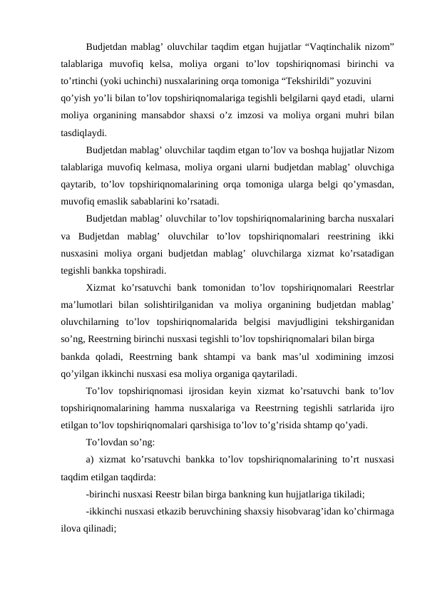 Budjetdan mablag’ oluvchilar taqdim etgan hujjatlar “Vaqtinchalik nizom”
talablariga muvofiq kelsa,  moliya organi to’lov topshiriqnomasi birinchi va
to’rtinchi (yoki uchinchi) nusxalarining orqa tomoniga “Tekshirildi” yozuvini
qo’yish yo’li bilan to’lov topshiriqnomalariga tegishli belgilarni qayd etadi,  ularni
moliya organining mansabdor shaxsi o’z imzosi va moliya organi muhri bilan
tasdiqlaydi.
Budjetdan mablag’ oluvchilar taqdim etgan to’lov va boshqa hujjatlar Nizom
talablariga muvofiq kelmasa,  moliya organi ularni budjetdan mablag’  oluvchiga
qaytarib,  to’lov topshiriqnomalarining orqa tomoniga ularga belgi qo’ymasdan,
muvofiq emaslik sabablarini ko’rsatadi.
Budjetdan mablag’ oluvchilar to’lov topshiriqnomalarining barcha nusxalari
va Budjetdan mablag’  oluvchilar to’lov topshiriqnomalari reestrining ikki
nusxasini moliya organi budjetdan mablag’  oluvchilarga xizmat ko’rsatadigan
tegishli bankka topshiradi.
Xizmat ko’rsatuvchi bank tomonidan to’lov topshiriqnomalari Reestrlar
ma’lumotlari bilan solishtirilganidan va moliya organining budjetdan mablag’
oluvchilarning to’lov topshiriqnomalarida belgisi mavjudligini tekshirganidan
so’ng, Reestrning birinchi nusxasi tegishli to’lov topshiriqnomalari bilan birga
bankda qoladi,  Reestrning bank shtampi va bank mas’ul xodimining imzosi
qo’yilgan ikkinchi nusxasi esa moliya organiga qaytariladi.
To’lov topshiriqnomasi ijrosidan keyin xizmat ko’rsatuvchi bank to’lov
topshiriqnomalarining hamma nusxalariga va Reestrning tegishli satrlarida ijro
etilgan to’lov topshiriqnomalari qarshisiga to’lov to’g’risida shtamp qo’yadi.
To’lovdan so’ng:
a)  xizmat ko’rsatuvchi bankka to’lov topshiriqnomalarining to’rt nusxasi
taqdim etilgan taqdirda:
-birinchi nusxasi Reestr bilan birga bankning kun hujjatlariga tikiladi;
-ikkinchi nusxasi etkazib beruvchining shaxsiy hisobvarag’idan ko’chirmaga
ilova qilinadi;
