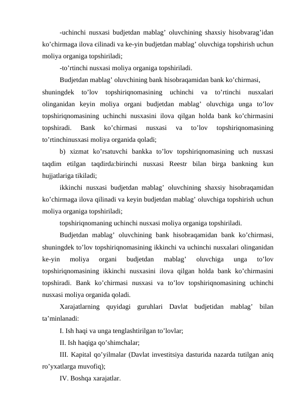 -uchinchi nusxasi budjetdan mablag’ oluvchining shaxsiy hisobvarag’idan
ko’chirmaga ilova єilinadi va ke-yin budjetdan mablag’ oluvchiga topshirish uchun
moliya organiga topshiriladi;
-to’rtinchi nusxasi moliya organiga topshiriladi. 
Budjetdan mablag’ oluvchining bank hisobraqamidan bank ko’chirmasi, 
shuningdek  to’lov  topshiriqnomasining  uchinchi  va  to’rtinchi  nusxalari
olinganidan  keyin  moliya  organi  budjetdan  mablag’  oluvchiga  unga  to’lov
topshiriqnomasining uchinchi nusxasini  ilova qilgan holda bank ko’chirmasini
topshiradi.  Bank  ko’chirmasi  nusxasi  va  to’lov  topshiriqnomasining
to’rtinchinusxasi moliya organida qoladi;
b)  xizmat  ko’rsatuvchi  bankka  to’lov  topshiriqnomasining  uch  nusxasi
taqdim  etilgan  taqdirda:birinchi  nusxasi  Reestr  bilan  birga  bankning  kun
hujjatlariga tikiladi; 
ikkinchi nusxasi  budjetdan mablag’ oluvchining shaxsiy hisobraqamidan
ko’chirmaga ilova qilinadi va keyin budjetdan mablag’ oluvchiga topshirish uchun
moliya organiga topshiriladi;
topshiriqnomaning uchinchi nusxasi moliya organiga topshiriladi.
Budjetdan  mablag’  oluvchining  bank  hisobraqamidan  bank  ko’chirmasi,
shuningdek to’lov topshiriqnomasining ikkinchi va uchinchi nusxalari olinganidan
ke-yin  moliya  organi  budjetdan  mablag’  oluvchiga  unga  to’lov
topshiriqnomasining  ikkinchi  nusxasini  ilova qilgan holda  bank  ko’chirmasini
topshiradi.  Bank  ko’chirmasi  nusxasi  va  to’lov  topshiriqnomasining  uchinchi
nusxasi moliya organida qoladi.
Xarajatlarning  quyidagi  guruhlari  Davlat  budjetidan  mablag’  bilan
ta’minlanadi:
I. Ish haqi va unga tenglashtirilgan to’lovlar;
II. Ish haqiga qo’shimchalar;
III. Kapital qo’yilmalar (Davlat investitsiya dasturida nazarda tutilgan aniq
ro’yxatlarga muvofiq);
IV. Boshqa xarajatlar.
