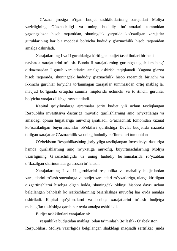  G’azna  ijrosiga  o’tgan  budjet  tashkilotlarining  xarajatlari  Moliya
vazirligining  G’aznachiligi  va  uning  hududiy  bo’linmalari  tomonidan
yagonag’azna  hisob  raqamidan,  shuningdek  yuqorida  ko’rsatilgan  xarajatlar
guruhlarining har bir moddasi bo’yicha hududiy g’aznachilik hisob raqamidan
amalga oshiriladi. 
Xarajatlarning I va II guruhlariga kiritilgan budjet tashkilotlari birinchi
navbatda xarajatlarini to’lash. Bunda II xarajatlarning guruhiga tegishli mablag’
o’tkazmasdan I guruh xarajatlarini amalga oshirish taqiqlanadi. Yagona g’azna
hisob  raqamida,  shuningdek  hududiy  g’aznachilik  hisob  raqamida birinchi  va
ikkinchi guruhlar bo’yicha to’lanmagan xarajatlar summasidan ortiq mablag’lar
mavjud  bo’lganda  ortiqcha  summa  miqdorida  uchinchi  va  to’rtinchi  guruhlar
bo’yicha xarajat qilishga ruxsat etiladi. 
Kapital  qo’yilmalarga  ajratmalar  joriy  budjet  yili  uchun  tasdiqlangan
Respublika investitsiya dasturiga muvofiq qurilishlarning aniq ro’yxatlariga va
amaldagi qonun hujjatlariga muvofiq ajratiladi. G’aznachilik tomonidan xizmat
ko’rsatiladigan  buyurtmachilar  ob’ektlari  qurilishiga  Davlat  budjetida  nazarda
tutilgan xarajatlar G’aznachilik va uning hududiy bo’linmalari tomonidan
O’zbekiston Respublikasining joriy yilga tasdiqlangan Investitsiya dasturiga
hamda  qurilishlarning  aniq  ro’yxatiga  muvofiq,  buyurtmachilarning  Moliya
vazirligining  G’aznachiligida  va  uning  hududiy  bo’linmalarida  ro’yxatdan
o’tkazilgan shartnomalarga asosan to’lanadi. 
Xarajatlarning  I  va  II  guruhlarini  respublika  va  mahalliy  budjetlardan
xarajatlarini to’lash smetalarga va budjet xarajatlari ro’yxatlariga, ularga kiritilgan
o’zgartirishlarni hisobga olgan holda, shuningdek oldingi hisobot davri uchun
belgilangan baholash ko’rsatkichlarining bajarilishiga muvofiq har oyda amalga
oshiriladi.  Kapital  qo’yilmalarni  va  boshqa  xarajatlarini  to’lash  budjetga
mablag’lar tushishiga qarab har oyda amalga oshiriladi. 
Budjet tashkilotlari xarajatlarini:
 respublika budjetidan mablag’ bilan ta’minlash (to’lash) - O’zbekiston
Respublikasi Moliya vazirligida belgilangan shakldagi maqsadli sertifikat (unda
