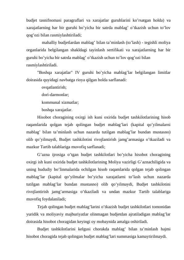 budjet tasnifnomasi paragraflari va xarajatlar guruhlarini ko’rsatgan holda) va
xarajatlarning har bir guruhi bo’yicha bir satrda mablag’ o’tkazish uchun to’lov
qog’ozi bilan rasmiylashtiriladi;
 mahalliy budjetlardan mablag’ bilan ta’minlash (to’lash) - tegishli moliya
organlarida belgilangan shakldagi tayinlash sertifikati va xarajatlarning har bir
guruhi bo’yicha bir satrda mablag’ o’tkazish uchun to’lov qog’ozi bilan
rasmiylashtiriladi.
"Boshqa  xarajatlar"  IV  guruhi  bo’yicha  mablag’lar  belgilangan  limitlar
doirasida quyidagi navbatga rioya qilgan holda sarflanadi:
 ovqatlantirish;
 dori-darmonlar;
 kommunal xizmatlar;
 boshqa xarajatlar.
Hisobot choragining oxirgi ish kuni oxirida budjet tashkilotlarining hisob
raqamlarida  qolgan  tejab  qolingan  budjet  mablag’lari  (kapital  qo’yilmalarni
mablag’ bilan ta’minlash uchun nazarda tutilgan mablag’lar bundan mustasno)
olib qo’yilmaydi, Budjet tashkilotini rivojlantirish jamg’armasiga o’tkaziladi va
mazkur Tartib talablariga muvofiq sarflanadi;
G’azna  ijrosiga  o’tgan  budjet  tashkilotlari  bo’yicha hisobot  choragining
oxirgi ish kuni oxirida budjet tashkilotlarining Moliya vazirligi G’aznachiligida va
uning hududiy bo’linmalarida ochilgan hisob raqamlarida qolgan tejab qolingan
mablag’lar  (kapital  qo’yilmalar  bo’yicha  xarajatlarni  to’lash  uchun  nazarda
tutilgan  mablag’lar  bundan  mustasno)  olib  qo’yilmaydi,  Budjet  tashkilotini
rivojlantirish  jamg’armasiga  o’tkaziladi  va  undan  mazkur  Tartib  talablariga
muvofiq foydalaniladi;
Tejab qolingan budjet mablag’larini o’tkazish budjet tashkilotlari tomonidan
yuridik va moliyaviy majburiyatlar olinmagan budjetdan ajratiladigan mablag’lar
doirasida hisobot choragidan keyingi oy mobaynida amalga oshiriladi. 
Budjet  tashkilotlarini  kelgusi  chorakda  mablag’  bilan  ta’minlash  hajmi
hisobot choragida tejab qolingan budjet mablag’lari summasiga kamaytirilmaydi. 
