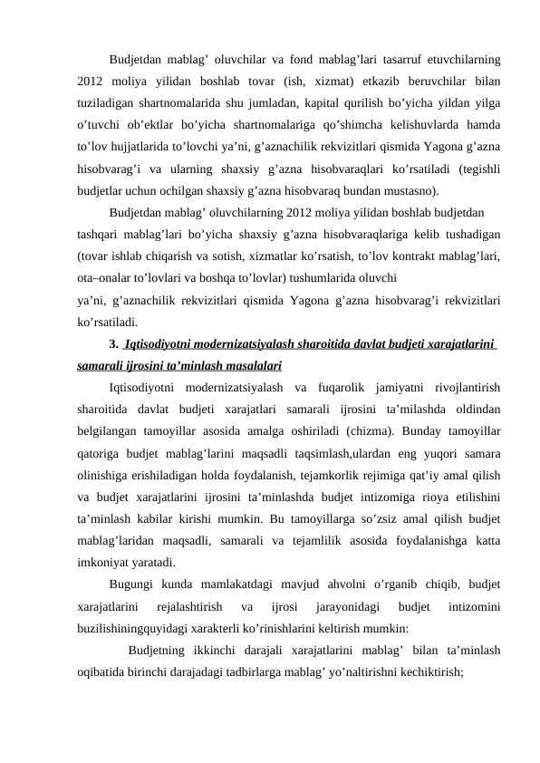 Budjetdan mablag’ oluvchilar va fond mablag’lari tasarruf etuvchilarning
2012  moliya  yilidan  boshlab  tovar  (ish,  xizmat)  etkazib  beruvchilar  bilan
tuziladigan shartnomalarida shu jumladan, kapital qurilish bo’yicha yildan yilga
o’tuvchi  ob’ektlar  bo’yicha  shartnomalariga  qo’shimcha  kelishuvlarda  hamda
to’lov hujjatlarida to’lovchi ya’ni, g’aznachilik rekvizitlari qismida Yagona g’azna
hisobvarag’i  va  ularning  shaxsiy  g’azna  hisobvaraqlari  ko’rsatiladi  (tegishli
budjetlar uchun ochilgan shaxsiy g’azna hisobvaraq bundan mustasno). 
Budjetdan mablag’ oluvchilarning 2012 moliya yilidan boshlab budjetdan
tashqari mablag’lari bo’yicha shaxsiy g’azna hisobvaraqlariga kelib tushadigan
(tovar ishlab chiqarish va sotish, xizmatlar ko’rsatish, to’lov kontrakt mablag’lari,
ota–onalar to’lovlari va boshqa to’lovlar) tushumlarida oluvchi
ya’ni, g’aznachilik rekvizitlari qismida Yagona g’azna hisobvarag’i rekvizitlari
ko’rsatiladi. 
3.  Iqtisodiyotni modernizatsiyalash sharoitida davlat budjeti xarajatlarini 
samarali ijrosini ta’minlash masalalari
Iqtisodiyotni  modernizatsiyalash  va  fuqarolik  jamiyatni  rivojlantirish
sharoitida  davlat  budjeti  xarajatlari  samarali  ijrosini  ta’milashda  oldindan
belgilangan  tamoyillar  asosida  amalga  oshiriladi  (chizma).  Bunday  tamoyillar
qatoriga  budjet  mablag’larini  maqsadli  taqsimlash,ulardan  eng  yuqori  samara
olinishiga erishiladigan holda foydalanish, tejamkorlik rejimiga qat’iy amal qilish
va  budjet  xarajatlarini  ijrosini  ta’minlashda  budjet  intizomiga  rioya  etilishini
ta’minlash kabilar kirishi mumkin. Bu tamoyillarga so’zsiz amal qilish budjet
mablag’laridan  maqsadli,  samarali  va  tejamlilik  asosida  foydalanishga  katta
imkoniyat yaratadi. 
Bugungi  kunda  mamlakatdagi  mavjud  ahvolni  o’rganib  chiqib,  budjet
xarajatlarini  rejalashtirish  va  ijrosi  jarayonidagi  budjet  intizomini
buzilishiningquyidagi xarakterli ko’rinishlarini keltirish mumkin:
 Budjetning  ikkinchi  darajali  xarajatlarini  mablag’  bilan  ta’minlash
oqibatida birinchi darajadagi tadbirlarga mablag’ yo’naltirishni kechiktirish; 
