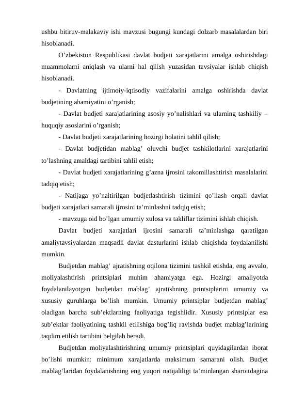 ushbu bitiruv-malakaviy ishi mavzusi bugungi kundagi dolzarb masalalardan biri
hisoblanadi.
O’zbekiston Respublikasi davlat budjeti xarajatlarini amalga oshirishdagi
muammolarni aniqlash va ularni hal qilish yuzasidan tavsiyalar ishlab chiqish
hisoblanadi.
-  Davlatning  ijtimoiy-iqtisodiy  vazifalarini  amalga  oshirishda  davlat
budjetining ahamiyatini o’rganish;
- Davlat budjeti xarajatlarining asosiy yo’nalishlari va ularning tashkiliy –
huquqiy asoslarini o’rganish;
- Davlat budjeti xarajatlarining hozirgi holatini tahlil qilish;
-  Davlat  budjetidan  mablag’  oluvchi  budjet  tashkilotlarini  xarajatlarini
to’lashning amaldagi tartibini tahlil etish; 
- Davlat budjeti xarajatlarining g’azna ijrosini takomillashtirish masalalarini
tadqiq etish;
-  Natijaga  yo’naltirilgan  budjetlashtirish  tizimini  qo’llash  orqali  davlat
budjeti xarajatlari samarali ijrosini ta’minlashni tadqiq etish;
- mavzuga oid bo’lgan umumiy xulosa va takliflar tizimini ishlab chiqish.
Davlat  budjeti  xarajatlari  ijrosini  samarali  ta’minlashga  qaratilgan
amaliytavsiyalardan maqsadli davlat dasturlarini ishlab chiqishda foydalanilishi
mumkin.
Budjetdan mablag’ ajratishning oqilona tizimini tashkil etishda, eng avvalo,
moliyalashtirish  printsiplari  muhim  ahamiyatga  ega.  Hozirgi  amaliyotda
foydalanilayotgan  budjetdan  mablag’  ajratishning  printsiplarini  umumiy  va
xususiy  guruhlarga  bo’lish  mumkin.  Umumiy  printsiplar  budjetdan  mablag’
oladigan  barcha  sub’ektlarning  faoliyatiga  tegishlidir.  Xususiy  printsiplar  esa
sub’ektlar faoliyatining tashkil etilishiga bog’liq ravishda budjet mablag’larining
taqdim etilish tartibini belgilab beradi.
Budjetdan moliyalashtirishning umumiy printsiplari quyidagilardan iborat
bo’lishi  mumkin:  minimum  xarajatlarda  maksimum  samarani  olish.  Budjet
mablag’laridan foydalanishning eng yuqori natijaliligi ta’minlangan sharoitdagina
