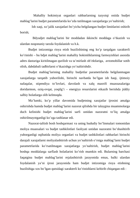  Mahalliy  hokimiyat  organlari  rahbarlarning  tazyoiqi  ostida  budjet
mablag’larini budjet parametrlarida ko’zda tutilmagan xarajatlarga yo’naltirish;
 Ish xaqi, xo’jalik xarajatlari bo’yicha belgilangan budjet limitlarini oshirib
borish;
 Bdyudjet mablag’larini bir moddadan ikkinchi moddaga o’tkazish va
ulardan noqonuniy tarzda foydalanish va h.k.
Budjet intizomiga rioya etish buzilishining eng ko’p tarqalgan xarakterli
ko’rinishi – bu bdjet mablag’larini mahalliy hokimliklarning farmoyishlari asosida
adres dasturiga kiritilmagan qurilish va ta’mirlash ob’ektlariga,  avtomobillar sotib
olish, dabdabali tadbirlarni o’tkazishga yo’naltirishdir.
Budjet  mablag’larining  mahalliy  budjetlar  parametrlarida  belgilanmagan
xarajatlarga  tarqatib  yuborilishi,  birinchi  navbatda  bo’lgan  ish  haqi,  ijtimoiy
nafaqalar,  stipendiya  to’lovlari,  davolash  va  xalq  maorifi  muassasalariga
doridarmon, oziq-ovqat, yoqilg’i – energiya resurslarini etkazib berishda jiddiy
salbiy holatlarga olib kelmoqda. 
Ma’lumki,  ko’p  yillar  davomida  budjetning  xarajatlar  ijrosini  amalga
oshirishda hamda budjet mablag’larini nazorat qilishda bir talaygina muammolarga
duch  kelinishi  budjet  mablag’larini  sarfi  ustidan  nazoratni  to’liq  amalga
oshirilmayotganligi ko’zga tashlanar edi. 
Nazorat-taftish bosh boshqarmasi va uning hududiy bo’linmalari tomonidan
moliya muassalari va budjet tashkilotlari faoliyati ustidan nazoratni bo’shashtirib
yuborganligi oqibatida moliya organlari va budjet tashkilotlari rahbarlari birinchi
darajali xarajatlarni moliyalashtirish uchun yo’naltirish o’rniga mablag’larni budjet
parametrlarida  ko’rsatilmagan  xarajatlarga  yo’naltirish,  budjet  mablag’larini
boshqa moddalarga sarflash holatlarini ko’rish mumkin edi. Bularning barchasi
faqatgina  budjet  mablag’larini  rejalashtirish  jarayonida  emas,  balki  ulardan
foydalanish  ya’ni  ijrosi  jarayonida  ham  budjet  intizomiga  rioya  etishning
buzilishiga xos bo’lgan qutsidagi xarakterli ko’rinishlarni keltirib chiqargan edi :
