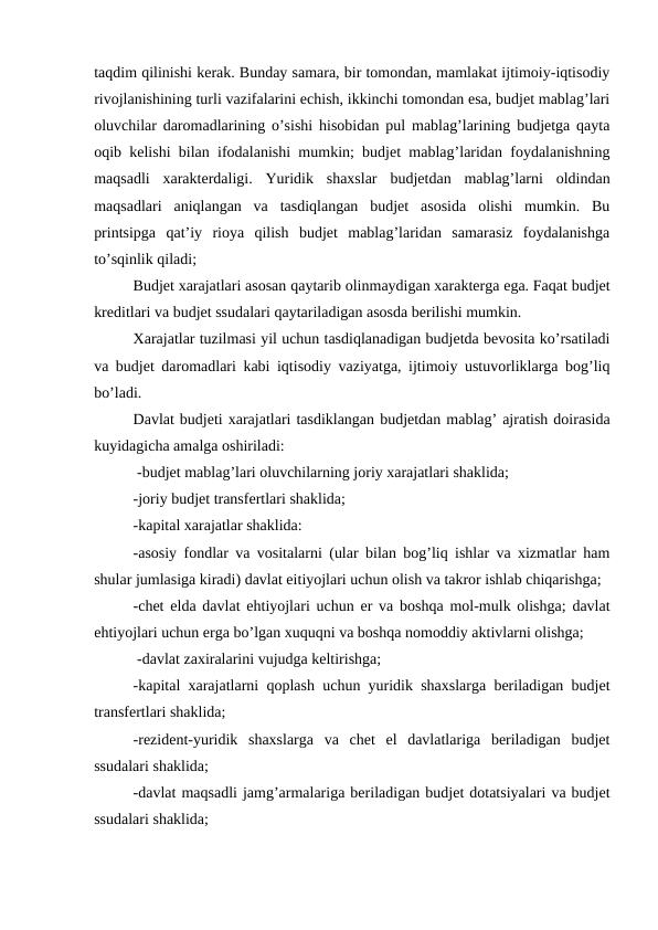 taqdim qilinishi kerak. Bunday samara, bir tomondan, mamlakat ijtimoiy-iqtisodiy
rivojlanishining turli vazifalarini echish, ikkinchi tomondan esa, budjet mablag’lari
oluvchilar daromadlarining o’sishi hisobidan pul mablag’larining budjetga qayta
oqib kelishi bilan ifodalanishi mumkin; budjet mablag’laridan foydalanishning
maqsadli  xarakterdaligi.  Yuridik  shaxslar  budjetdan  mablag’larni  oldindan
maqsadlari  aniqlangan  va  tasdiqlangan  budjet  asosida  olishi  mumkin.  Bu
printsipga  qat’iy  rioya  qilish  budjet  mablag’laridan  samarasiz  foydalanishga
to’sqinlik qiladi;
Budjet xarajatlari asosan qaytarib olinmaydigan xarakterga ega. Faqat budjet
kreditlari va budjet ssudalari qaytariladigan asosda berilishi mumkin.
Xarajatlar tuzilmasi yil uchun tasdiqlanadigan budjetda bevosita ko’rsatiladi
va budjet daromadlari kabi iqtisodiy vaziyatga, ijtimoiy ustuvorliklarga bog’liq
bo’ladi.
Davlat budjeti xarajatlari tasdiklangan budjetdan mablag’ ajratish doirasida
kuyidagicha amalga oshiriladi:
 -budjet mablag’lari oluvchilarning joriy xarajatlari shaklida;
 
-joriy budjet transfertlari shaklida;
 
-kapital xarajatlar shaklida:
 
-asosiy fondlar va vositalarni (ular bilan bog’liq ishlar va xizmatlar ham
shular jumlasiga kiradi) davlat eіtiyojlari uchun olish va takror ishlab chiqarishga;
-chet elda davlat ehtiyojlari uchun er va boshqa mol-mulk olishga; davlat
ehtiyojlari uchun erga bo’lgan xuquqni va boshqa nomoddiy aktivlarni olishga;
 -davlat zaxiralarini vujudga keltirishga;
 
-kapital xarajatlarni qoplash uchun yuridik shaxslarga beriladigan budjet
transfertlari shaklida;
 
-rezident-yuridik  shaxslarga  va  chet  el  davlatlariga  beriladigan  budjet
ssudalari shaklida;
 
-davlat maqsadli jamg’armalariga beriladigan budjet dotatsiyalari va budjet
ssudalari shaklida;
