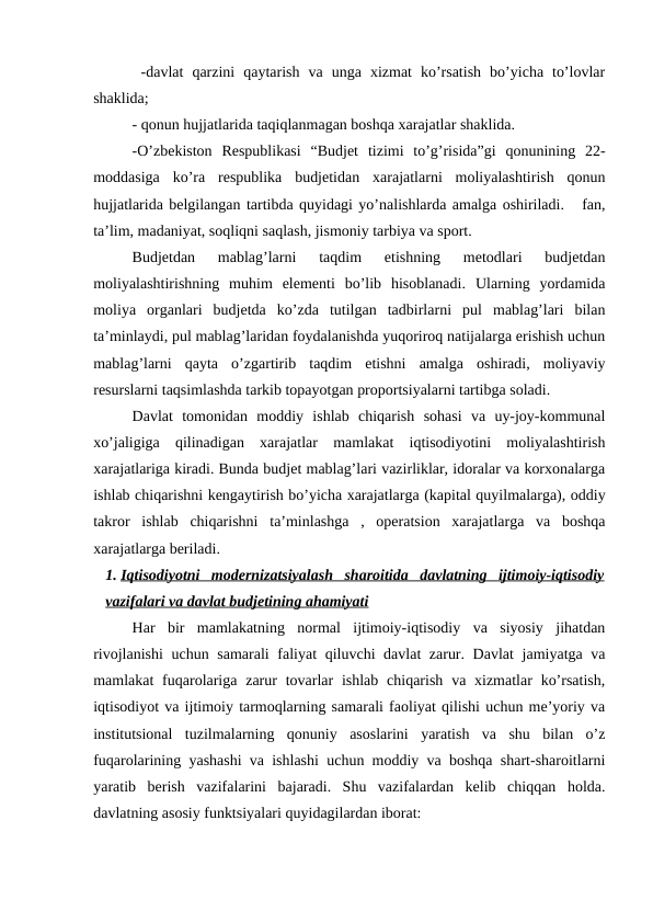  -davlat  qarzini  qaytarish  va  unga  xizmat  ko’rsatish  bo’yicha  to’lovlar
shaklida;
- qonun hujjatlarida taqiqlanmagan boshqa xarajatlar shaklida.
-O’zbekiston  Respublikasi  “Budjet  tizimi  to’g’risida”gi  qonunining  22-
moddasiga  ko’ra  respublika  budjetidan  xarajatlarni  moliyalashtirish  qonun
hujjatlarida belgilangan tartibda quyidagi yo’nalishlarda amalga oshiriladi.   fan,
ta’lim, madaniyat, soqliqni saqlash, jismoniy tarbiya va sport.
Budjetdan  mablag’larni  taqdim  etishning  metodlari  budjetdan
moliyalashtirishning  muhim  elementi  bo’lib  hisoblanadi.  Ularning  yordamida
moliya  organlari  budjetda  ko’zda  tutilgan  tadbirlarni  pul  mablag’lari  bilan
ta’minlaydi, pul mablag’laridan foydalanishda yuqoriroq natijalarga erishish uchun
mablag’larni  qayta  o’zgartirib  taqdim  etishni  amalga  oshiradi,  moliyaviy
resurslarni taqsimlashda tarkib topayotgan proportsiyalarni tartibga soladi.
Davlat  tomonidan  moddiy  ishlab  chiqarish  sohasi  va  uy-joy-kommunal
xo’jaligiga  qilinadigan  xarajatlar  mamlakat  iqtisodiyotini  moliyalashtirish
xarajatlariga kiradi. Bunda budjet mablag’lari vazirliklar, idoralar va korxonalarga
ishlab chiqarishni kengaytirish bo’yicha xarajatlarga (kapital quyilmalarga), oddiy
takror  ishlab  chiqarishni  ta’minlashga  ,  operatsion  xarajatlarga  va  boshqa
xarajatlarga beriladi.
1. Iqtisodiyotni  modernizatsiyalash  sharoitida  davlatning  ijtimoiy-iqtisodiy
 
 
vazifalari va davlat budjetining ahamiyati
Har  bir  mamlakatning  normal  ijtimoiy-iqtisodiy  va  siyosiy  jihatdan
rivojlanishi  uchun samarali  faliyat qiluvchi davlat zarur. Davlat  jamiyatga va
mamlakat  fuqarolariga  zarur  tovarlar  ishlab chiqarish va xizmatlar  ko’rsatish,
iqtisodiyot va ijtimoiy tarmoqlarning samarali faoliyat qilishi uchun me’yoriy va
institutsional  tuzilmalarning  qonuniy  asoslarini  yaratish  va  shu  bilan  o’z
fuqarolarining yashashi va ishlashi uchun moddiy va boshqa shart-sharoitlarni
yaratib  berish  vazifalarini  bajaradi.  Shu  vazifalardan  kelib  chiqqan  holda.
davlatning asosiy funktsiyalari quyidagilardan iborat:
