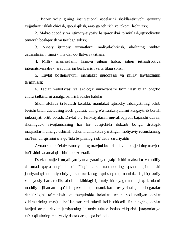 1.  Bozor  xo’jaligining  institutsional  asoslarini  shakllantiruvchi  qonuniy
xujjatlarni ishlab chiqish, qabul qilish, amalga oshirish va takomillashtirish;
2. Makroiqtisodiy va ijtimoiy-siyosiy barqarorlikni ta’minlash,iqtisodiyotni
samarali boshqarish va tartibga solish;
3.  Asosiy  ijtimoiy  xizmatlarni  moliyalashtirish,  aholining  muhtoj
qatlamlarini ijtimoiy jihatdan qo’llab-quvvatlash;
4.  Milliy  manfaatlarni  himoya  qilgan  holda,  jahon  iqtisodiyotiga
integratsiyalashuv jarayonlarini boshqarish va tartibga solish;
5.  Davlat  boshqaruvini,  mamlakat  mudofaasi  va  milliy  havfsizligini
ta’minlash;
6. Tabiat muhofazasi va ekologik muvozanatni ta’minlash bilan bog’liq
chora-tadbirlarni amalga oshirish va shu kabilar.
Shuni alohida ta’kidlash kerakki, mamlakat iqtisodiy salohiyatining oshib
borishi bilan davlatning kuch-qudrati, uning o’z funktsiyalarini kengaytirib borish
imkoniyati ortib boradi. Davlat o’z funktsiyalarini muvaffaqiyatli bajarishi uchun,
shuningdek,  rivojlanishning  har  bir  bosqichida  dolzarb  bo’lga  strategik
maqsadlarni amalga oshirish uchun mamlakatda yaratilgan moliyaviy resurslarning
ma’lum bir qismini o’z qo’lida to’plamog’i ob’ektiv zaruriyatdir.
Aynan shu ob’ektiv zaruriyatning mavjud bo’lishi davlat budjetining mavjud
bo’lishini va amal qilishini taqozo etadi.
Davlat budjeti orqali jamiyatda yaratilgan yalpi ichki mahsulot va milliy
daromad  qayta  taqsimlanadi.  Yalpi  ichki  mahsulotning  qayta  taqsimlanishi
jamiyatdagi umumiy ehtiyojlar: maorif, sog’liqni saqlash, mamlakatdagi iqtisodiy
va siyosiy barqarorlik, aholi tarkibidagi ijtimoiy himoyaga muhtoj qatlamlarni
moddiy  jihatdan  qo’llab-quvvatlash,  mamlakat  osoyishtaligi,  chegaralar
dahlsizligini  ta’minlash  va  favqulodda  holatlar  uchun  saqlanadigan  davlat
zahiralarining mavjud bo’lish zarurati tufayli kelib chiqadi. Shuningdek, davlat
budjeti orqali davlat jamiyatning ijtimoiy takror ishlab chiqarish jarayonlariga
ta’sir qilishning moliyaviy dastaklariga ega bo’ladi.
