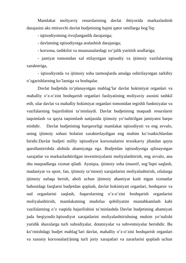 Mamlakat  moliyaviy  resurslarining  davlat  ihtiyorida  markazlashish
darajasini aks ettiruvchi davlat budjetining hajmi qator omillarga bog’liq:
- iqtisodiyotning rivojlanganlik darajasiga;
- davlatning iqtisodiyotga aralashish darajasiga;
- korxona, tashkilot va muassasalardagi xo’jalik yuritish usullariga;
-  jamiyat  tomonidan  xal  etilayotgan  iqtisodiy  va  ijtimoiy  vazifalarning
xarakteriga,
- iqtisodiyotda va ijtimoiy soha tarmoqlarda amalga oshirilayotgan tarkibiy
o’zgarishlarning ko’lamiga va boshqalar.
Davlat budjetida to’planayotgan mablag’lar davlat hokimiyat organlari va
mahalliy o’z-o’zini boshqarish organlari faoliyatining moliyaviy asosini tashkil
etib, ular davlat va mahalliy hokimiyat organlari tomonidan tegishli funktsiyalar va
vazifalarning  bajarilishini  ta’minlaydi.  Davlat  budjetining  maqsadi  resurslarni
taqsimlash va qayta taqsimlash natijasida ijtimoiy yo’naltirilgan jamiyatni barpo
etishdir.   Davlat budjetining barqarorligi mamlakat iqtisodiyoti va eng avvalo,
uning  ijtimoiy  sohasi  holatini  xarakterlaydigan  eng  muhim  ko’rsatkichlardan
biridir.Davlat budjeti milliy iqtisodiyot korxonalarini texnikaviy jihatdan qayta
qurollantirishda  alohida  ahamiyatga  ega.  Budjetdan  iqtisodiyotga  qilinayotgan
xarajatlar va markazlashtirilgan investitsiyalarni moliyalashtirish, eng avvalo, ana
shu maqsadlarga xizmat qiladi. Ayniqsa, ijtimoiy soha (maorif, sog’liqni saqlash,
madaniyat va sport, fan, ijtimoiy ta’minot) xarajatlarini moliyalashtirish, oilalarga
ijtimoiy  nafaqa  berish,  aholi  uchun  ijtimoiy  ahamiyat  kasb  etgan  xizmatlar
bahosidagi farqlarni budjetdan qoplash, davlat hokimiyati organlari, boshqaruv va
sud  organlarini  saqlash,  fuqarolarning  o’z-o’zini  boshqarish  organlarini
moliyalashtirish,  mamlakatning  mudofaa  qobiliyatini  mustahkamlash  kabi
vazifalarning o’z vaqtida bajarilishini ta’minlashda Davlat budjetining ahamiyati
juda  beqiyosdir.Iqtisodiyot  xarajatlarini  moliyalashtirishning  muhim  yo’nalishi
yuridik shaxslarga turli subsidiyalar, dotatsiyalar va subventsiyalar berishdir. Bu
ko’rinishdagi budjet mablag’lari davlat, mahalliy o’z-o’zini boshqarish organlari
va xususiy korxonalar(i)ning turli joriy xarajatlari va zararlarini qoplash uchun
