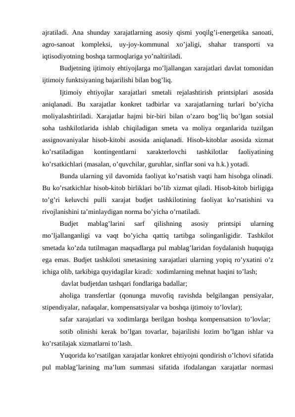ajratiladi. Ana shunday xarajatlarning asosiy qismi yoqilg’i-energetika sanoati,
agro-sanoat  kompleksi,  uy-joy-kommunal  xo’jaligi,  shahar  transporti  va
iqtisodiyotning boshqa tarmoqlariga yo’naltiriladi.
Budjetning ijtimoiy ehtiyojlarga mo’ljallangan xarajatlari davlat tomonidan
ijtimoiy funktsiyaning bajarilishi bilan bog’liq.
Ijtimoiy  ehtiyojlar  xarajatlari  smetali  rejalashtirish  printsiplari  asosida
aniqlanadi.  Bu  xarajatlar  konkret  tadbirlar  va  xarajatlarning  turlari  bo’yicha
moliyalashtiriladi. Xarajatlar hajmi bir-biri bilan o’zaro bog’liq bo’lgan sotsial
soha  tashkilotlarida  ishlab  chiqiladigan  smeta  va  moliya  organlarida  tuzilgan
assignovaniyalar hisob-kitobi asosida aniqlanadi. Hisob-kitoblar asosida xizmat
ko’rsatiladigan  kontingentlarni  xarakterlovchi  tashkilotlar  faoliyatining
ko’rsatkichlari (masalan, o’quvchilar, guruhlar, sinflar soni va h.k.) yotadi.
Bunda ularning yil davomida faoliyat ko’rsatish vaqti ham hisobga olinadi.
Bu ko’rsatkichlar hisob-kitob birliklari bo’lib xizmat qiladi. Hisob-kitob birligiga
to’g’ri  keluvchi  pulli  xarajat  budjet  tashkilotining  faoliyat  ko’rsatishini  va
rivojlanishini ta’minlaydigan norma bo’yicha o’rnatiladi.
Budjet  mablag’larini  sarf  qilishning  asosiy  printsipi  ularning
mo’ljallanganligi  va  vaqt  bo’yicha  qattiq  tartibga  solinganligidir.  Tashkilot
smetada ko’zda tutilmagan maqsadlarga pul mablag’laridan foydalanish huquqiga
ega emas. Budjet tashkiloti smetasining xarajatlari ularning yopiq ro’yxatini o’z
ichiga olib, tarkibiga quyidagilar kiradi:  xodimlarning mehnat haqini to’lash;
 davlat budjetdan tashqari fondlariga badallar;
 
aholiga  transfertlar  (qonunga  muvofiq  ravishda  belgilangan  pensiyalar,
stipendiyalar, nafaqalar, kompensatsiyalar va boshqa ijtimoiy to’lovlar);
safar xarajatlari va xodimlarga berilgan boshqa kompensatsion to’lovlar;  
sotib olinishi kerak bo’lgan tovarlar, bajarilishi lozim bo’lgan ishlar va
ko’rsatilajak xizmatlarni to’lash.
Yuqorida ko’rsatilgan xarajatlar konkret ehtiyojni qondirish o’lchovi sifatida
pul  mablag’larining  ma’lum  summasi  sifatida  ifodalangan  xarajatlar  normasi
