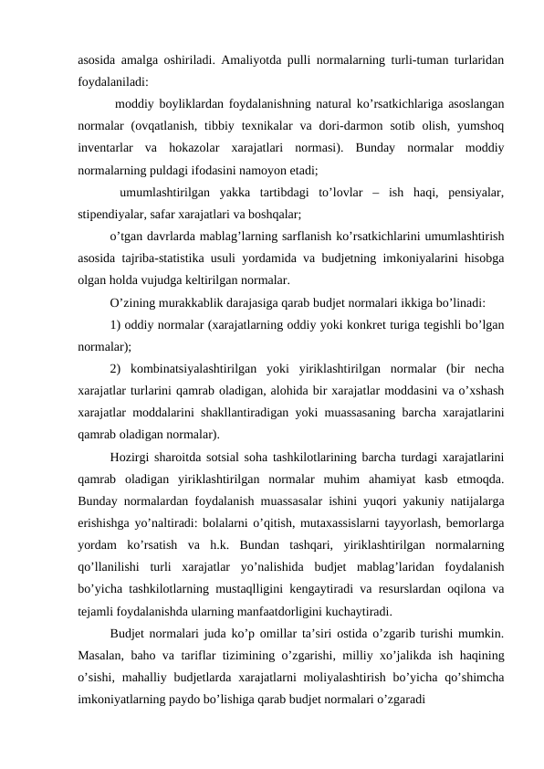 asosida amalga oshiriladi. Amaliyotda pulli normalarning turli-tuman turlaridan
foydalaniladi:
 moddiy boyliklardan foydalanishning natural ko’rsatkichlariga asoslangan
normalar  (ovqatlanish,  tibbiy  texnikalar  va  dori-darmon  sotib  olish,  yumshoq
inventarlar  va  hokazolar  xarajatlari  normasi).  Bunday  normalar  moddiy
normalarning puldagi ifodasini namoyon etadi;
 umumlashtirilgan  yakka  tartibdagi  to’lovlar  –  ish  haqi,  pensiyalar,
stipendiyalar, safar xarajatlari va boshqalar;
 
o’tgan davrlarda mablag’larning sarflanish ko’rsatkichlarini umumlashtirish
asosida tajriba-statistika usuli yordamida va budjetning imkoniyalarini hisobga
olgan holda vujudga keltirilgan normalar.
O’zining murakkablik darajasiga qarab budjet normalari ikkiga bo’linadi:
1) oddiy normalar (xarajatlarning oddiy yoki konkret turiga tegishli bo’lgan
normalar);
2)  kombinatsiyalashtirilgan  yoki  yiriklashtirilgan  normalar  (bir  necha
xarajatlar turlarini qamrab oladigan, alohida bir xarajatlar moddasini va o’xshash
xarajatlar moddalarini shakllantiradigan yoki muassasaning barcha xarajatlarini
qamrab oladigan normalar).
Hozirgi sharoitda sotsial soha tashkilotlarining barcha turdagi xarajatlarini
qamrab  oladigan  yiriklashtirilgan  normalar  muhim  ahamiyat  kasb  etmoqda.
Bunday normalardan foydalanish muassasalar ishini yuqori yakuniy natijalarga
erishishga yo’naltiradi: bolalarni o’qitish, mutaxassislarni tayyorlash, bemorlarga
yordam  ko’rsatish  va  h.k.  Bundan  tashqari,  yiriklashtirilgan  normalarning
qo’llanilishi  turli  xarajatlar  yo’nalishida  budjet  mablag’laridan  foydalanish
bo’yicha tashkilotlarning mustaqlligini kengaytiradi va resurslardan oqilona va
tejamli foydalanishda ularning manfaatdorligini kuchaytiradi.
Budjet normalari juda ko’p omillar ta’siri ostida o’zgarib turishi mumkin.
Masalan, baho va tariflar tizimining o’zgarishi, milliy xo’jalikda ish haqining
o’sishi,  mahalliy budjetlarda xarajatlarni  moliyalashtirish  bo’yicha qo’shimcha
imkoniyatlarning paydo bo’lishiga qarab budjet normalari o’zgaradi

