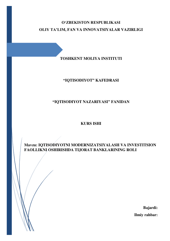  
 
O‘ZBEKISTON RESPUBLIKASI 
OLIY TA’LIM, FAN VA INNOVATSIYALAR VAZIRLIGI 
 
 
 
TOSHKENT MOLIYA INSTITUTI 
 
 
“IQTISODIYOT” KAFEDRASI 
 
 
“IQTISODIYOT NAZARIYASI” FANIDAN 
 
 
KURS ISHI 
 
 
Mavzu: IQTISODIYOTNI MODERNIZATSIYALASH VA INVESTITSION 
FAOLLIKNI OSHIRISHDA TIJORAT BANKLARINING ROLI 
 
 
 
 
 
 
 
Bajardi:  
Ilmiy rahbar: 
 
