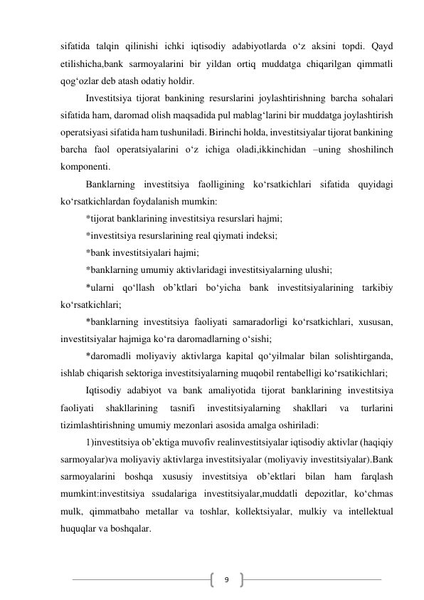  
9 
sifatida talqin qilinishi ichki iqtisodiy adabiyotlarda o‘z aksini topdi. Qayd 
etilishicha,bank sarmoyalarini bir yildan ortiq muddatga chiqarilgan qimmatli 
qog‘ozlar deb atash odatiy holdir. 
Investitsiya tijorat bankining resurslarini joylashtirishning barcha sohalari 
sifatida ham, daromad olish maqsadida pul mablag‘larini bir muddatga joylashtirish 
operatsiyasi sifatida ham tushuniladi. Birinchi holda, investitsiyalar tijorat bankining 
barcha faol operatsiyalarini o‘z ichiga oladi,ikkinchidan –uning shoshilinch 
komponenti. 
Banklarning investitsiya faolligining ko‘rsatkichlari sifatida quyidagi 
ko‘rsatkichlardan foydalanish mumkin: 
*tijorat banklarining investitsiya resurslari hajmi; 
*investitsiya resurslarining real qiymati indeksi; 
*bank investitsiyalari hajmi; 
*banklarning umumiy aktivlaridagi investitsiyalarning ulushi; 
*ularni qo‘llash ob’ktlari bo‘yicha bank investitsiyalarining tarkibiy 
ko‘rsatkichlari; 
*banklarning investitsiya faoliyati samaradorligi ko‘rsatkichlari, xususan, 
investitsiyalar hajmiga ko‘ra daromadlarning o‘sishi; 
*daromadli moliyaviy aktivlarga kapital qo‘yilmalar bilan solishtirganda, 
ishlab chiqarish sektoriga investitsiyalarning muqobil rentabelligi ko‘rsatikichlari; 
Iqtisodiy adabiyot va bank amaliyotida tijorat banklarining investitsiya 
faoliyati 
shakllarining 
tasnifi 
investitsiyalarning 
shakllari 
va 
turlarini 
tizimlashtirishning umumiy mezonlari asosida amalga oshiriladi: 
1)investitsiya ob’ektiga muvofiv realinvestitsiyalar iqtisodiy aktivlar (haqiqiy 
sarmoyalar)va moliyaviy aktivlarga investitsiyalar (moliyaviy investitsiyalar).Bank 
sarmoyalarini boshqa xususiy investitsiya ob’ektlari bilan ham farqlash 
mumkint:investitsiya ssudalariga investitsiyalar,muddatli depozitlar, ko‘chmas 
mulk, qimmatbaho metallar va toshlar, kollektsiyalar, mulkiy va intellektual 
huquqlar va boshqalar. 
