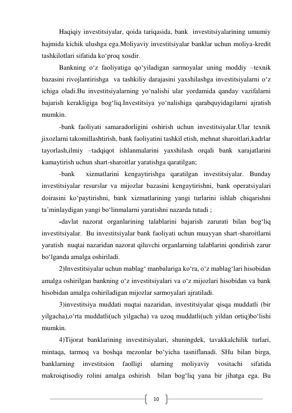  
10 
Haqiqiy investitsiyalar, qoida tariqasida, bank  investitsiyalarining umumiy 
hajmida kichik ulushga ega.Moliyaviy investitsiyalar banklar uchun moliya-kredit 
tashkilotlari sifatida ko‘proq xosdir. 
Bankning o‘z faoliyatiga qo‘yiladigan sarmoyalar uning moddiy –texnik 
bazasini rivojlantirishga  va tashkiliy darajasini yaxshilashga investitsiyalarni o‘z 
ichiga oladi.Bu investitsiyalarning yo‘nalishi ular yordamida qanday vazifalarni 
bajarish kerakligiga bog‘liq.Investitsiya yo‘nalishiga qarabquyidagilarni ajratish 
mumkin. 
-bank faoliyati samaradorligini oshirish uchun investitsiyalar.Ular texnik 
jixozlarni takomillashtirish, bank faoliyatini tashkil etish, mehnat sharoitlari,kadrlar 
tayorlash,ilmiy –tadqiqot ishlanmalarini yaxshilash orqali bank xarajatlarini 
kamaytirish uchun shart-sharoitlar yaratishga qaratilgan; 
-bank  xizmatlarini kengaytirishga qaratilgan investitsiyalar. Bunday 
investitsiyalar resurslar va mijozlar bazasini kengaytirishni, bank operatsiyalari 
doirasini ko‘paytirishni, bank xizmatlarining yangi turlarini ishlab chiqarishni 
ta’minlaydigan yangi bo‘linmalarni yaratishni nazarda tutadi ; 
-davlat nazorat organlarining talablarini bajarish zarurati bilan bog‘liq 
investitsiyalar.  Bu investitsiyalar bank faoliyati uchun muayyan shart-sharoitlarni 
yaratish  nuqtai nazaridan nazorat qiluvchi organlarning talablarini qondirish zarur 
bo‘lganda amalga oshiriladi. 
2)Investitsiyalar uchun mablag‘ manbalariga ko‘ra, o‘z mablag‘lari hisobidan 
amalga oshirilgan bankning o‘z investitsiyalari va o‘z mijozlari hisobidan va bank 
hisobidan amalga oshiriladigan mijozlar sarmoyalari ajratiladi. 
3)investitsiya muddati nuqtai nazaridan, investitsiyalar qisqa muddatli (bir 
yilgacha),o‘rta muddatli(uch yilgacha) va uzoq muddatli(uch yildan ortiq)bo‘lishi 
mumkin. 
4)Tijorat banklarining investitsiyalari, shuningdek, tavakkalchilik turlari, 
mintaqa, tarmoq va boshqa mezonlar bo‘yicha tasniflanadi. SHu bilan birga, 
banklarning 
investitsion 
faolligi 
ularning 
moliyaviy 
vositachi 
sifatida 
makroiqtisodiy rolini amalga oshirish  bilan bog‘liq yana bir jihatga ega. Bu 
