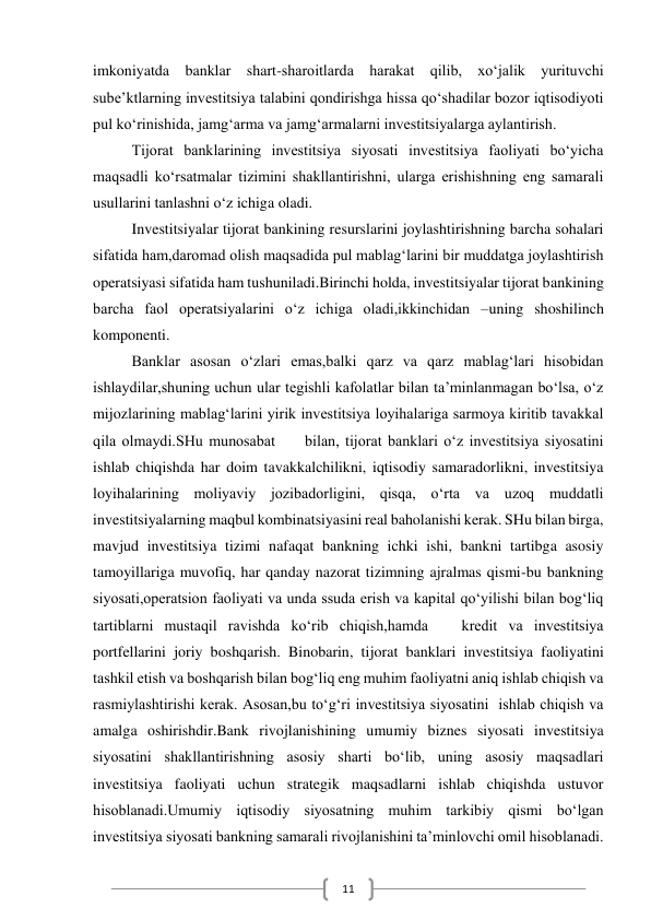  
11 
imkoniyatda banklar shart-sharoitlarda harakat qilib, xo‘jalik yurituvchi 
sube’ktlarning investitsiya talabini qondirishga hissa qo‘shadilar bozor iqtisodiyoti 
pul ko‘rinishida, jamg‘arma va jamg‘armalarni investitsiyalarga aylantirish. 
Tijorat banklarining investitsiya siyosati investitsiya faoliyati bo‘yicha 
maqsadli ko‘rsatmalar tizimini shakllantirishni, ularga erishishning eng samarali 
usullarini tanlashni o‘z ichiga oladi. 
Investitsiyalar tijorat bankining resurslarini joylashtirishning barcha sohalari 
sifatida ham,daromad olish maqsadida pul mablag‘larini bir muddatga joylashtirish 
operatsiyasi sifatida ham tushuniladi.Birinchi holda, investitsiyalar tijorat bankining 
barcha faol operatsiyalarini o‘z ichiga oladi,ikkinchidan –uning shoshilinch 
komponenti. 
Banklar asosan o‘zlari emas,balki qarz va qarz mablag‘lari hisobidan 
ishlaydilar,shuning uchun ular tegishli kafolatlar bilan ta’minlanmagan bo‘lsa, o‘z 
mijozlarining mablag‘larini yirik investitsiya loyihalariga sarmoya kiritib tavakkal 
qila olmaydi.SHu munosabat     bilan, tijorat banklari o‘z investitsiya siyosatini 
ishlab chiqishda har doim tavakkalchilikni, iqtisodiy samaradorlikni, investitsiya 
loyihalarining moliyaviy jozibadorligini, qisqa, o‘rta va uzoq muddatli 
investitsiyalarning maqbul kombinatsiyasini real baholanishi kerak. SHu bilan birga, 
mavjud investitsiya tizimi nafaqat bankning ichki ishi, bankni tartibga asosiy 
tamoyillariga muvofiq, har qanday nazorat tizimning ajralmas qismi-bu bankning 
siyosati,operatsion faoliyati va unda ssuda erish va kapital qo‘yilishi bilan bog‘liq 
tartiblarni mustaqil ravishda ko‘rib chiqish,hamda   kredit va investitsiya 
portfellarini joriy boshqarish. Binobarin, tijorat banklari investitsiya faoliyatini 
tashkil etish va boshqarish bilan bog‘liq eng muhim faoliyatni aniq ishlab chiqish va 
rasmiylashtirishi kerak. Asosan,bu to‘g‘ri investitsiya siyosatini  ishlab chiqish va 
amalga oshirishdir.Bank rivojlanishining umumiy biznes siyosati investitsiya 
siyosatini shakllantirishning asosiy sharti bo‘lib, uning asosiy maqsadlari 
investitsiya faoliyati uchun strategik maqsadlarni ishlab chiqishda ustuvor 
hisoblanadi.Umumiy iqtisodiy siyosatning muhim tarkibiy qismi bo‘lgan 
investitsiya siyosati bankning samarali rivojlanishini ta’minlovchi omil hisoblanadi. 
