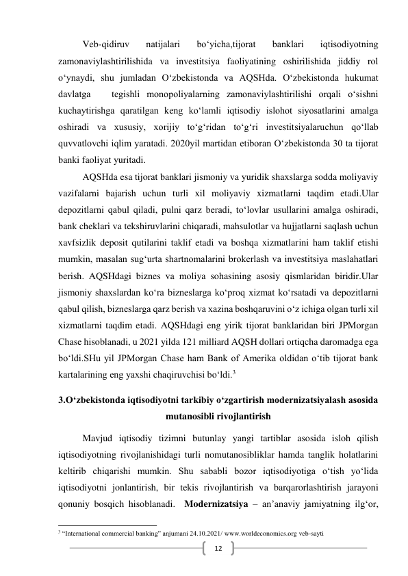  
12 
Veb-qidiruv 
natijalari 
bo‘yicha,tijorat 
banklari 
iqtisodiyotning 
zamonaviylashtirilishida va investitsiya faoliyatining oshirilishida jiddiy rol 
o‘ynaydi, shu jumladan O‘zbekistonda va AQSHda. O‘zbekistonda hukumat 
davlatga   tegishli monopoliyalarning zamonaviylashtirilishi orqali o‘sishni 
kuchaytirishga qaratilgan keng ko‘lamli iqtisodiy islohot siyosatlarini amalga 
oshiradi va xususiy, xorijiy to‘g‘ridan to‘g‘ri investitsiyalaruchun qo‘llab 
quvvatlovchi iqlim yaratadi. 2020yil martidan etiboran O‘zbekistonda 30 ta tijorat 
banki faoliyat yuritadi. 
AQSHda esa tijorat banklari jismoniy va yuridik shaxslarga sodda moliyaviy 
vazifalarni bajarish uchun turli xil moliyaviy xizmatlarni taqdim etadi.Ular 
depozitlarni qabul qiladi, pulni qarz beradi, to‘lovlar usullarini amalga oshiradi, 
bank cheklari va tekshiruvlarini chiqaradi, mahsulotlar va hujjatlarni saqlash uchun 
xavfsizlik deposit qutilarini taklif etadi va boshqa xizmatlarini ham taklif etishi 
mumkin, masalan sug‘urta shartnomalarini brokerlash va investitsiya maslahatlari 
berish. AQSHdagi biznes va moliya sohasining asosiy qismlaridan biridir.Ular 
jismoniy shaxslardan ko‘ra bizneslarga ko‘proq xizmat ko‘rsatadi va depozitlarni 
qabul qilish, bizneslarga qarz berish va xazina boshqaruvini o‘z ichiga olgan turli xil 
xizmatlarni taqdim etadi. AQSHdagi eng yirik tijorat banklaridan biri JPMorgan 
Chase hisoblanadi, u 2021 yilda 121 milliard AQSH dollari ortiqcha daromadga ega 
bo‘ldi.SHu yil JPMorgan Chase ham Bank of Amerika oldidan o‘tib tijorat bank 
kartalarining eng yaxshi chaqiruvchisi bo‘ldi.3 
3.O‘zbekistonda iqtisodiyotni tarkibiy o‘zgartirish modernizatsiyalash asosida 
mutanosibli rivojlantirish 
Mavjud iqtisodiy tizimni butunlay yangi tartiblar asosida isloh qilish 
iqtisodiyotning rivojlanishidagi turli nomutanosibliklar hamda tanglik holatlarini 
keltirib chiqarishi mumkin. Shu sababli bozor iqtisodiyotiga o‘tish yo‘lida 
iqtisodiyotni jonlantirish, bir tekis rivojlantirish va barqarorlashtirish jarayoni 
qonuniy bosqich hisoblanadi.  Modernizatsiya – an’anaviy jamiyatning ilg‘or, 
                                                           
3 “International commercial banking” anjumani 24.10.2021/ www.worldeconomics.org veb-sayti 
