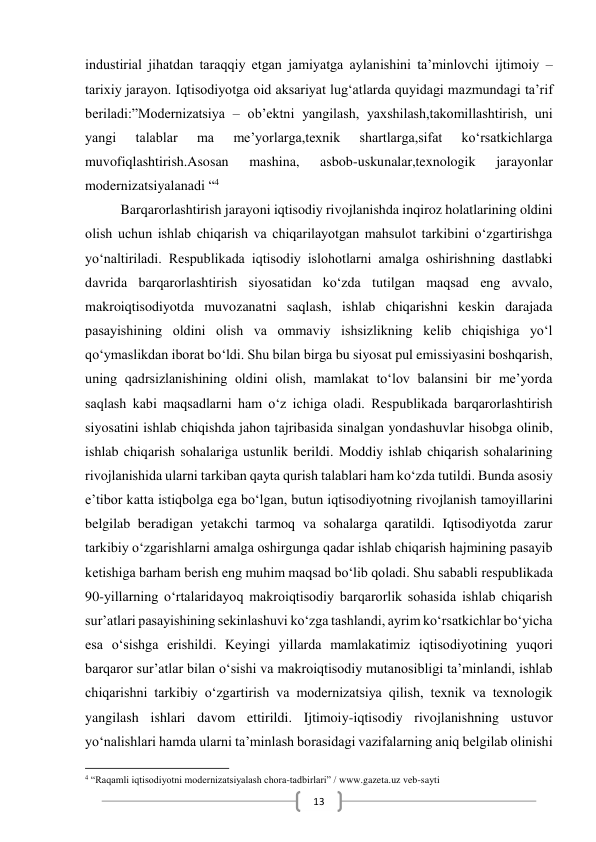  
13 
industirial jihatdan taraqqiy etgan jamiyatga aylanishini ta’minlovchi ijtimoiy –
tarixiy jarayon. Iqtisodiyotga oid aksariyat lug‘atlarda quyidagi mazmundagi ta’rif 
beriladi:”Modernizatsiya – ob’ektni yangilash, yaxshilash,takomillashtirish, uni 
yangi 
talablar 
ma 
me’yorlarga,texnik 
shartlarga,sifat 
ko‘rsatkichlarga 
muvofiqlashtirish.Asosan 
mashina, 
asbob-uskunalar,texnologik 
jarayonlar 
modernizatsiyalanadi “4 
Barqarorlashtirish jarayoni iqtisodiy rivojlanishda inqiroz holatlarining oldini 
olish uchun ishlab chiqarish va chiqarilayotgan mahsulot tarkibini o‘zgartirishga 
yo‘naltiriladi. Respublikada iqtisodiy islohotlarni amalga oshirishning dastlabki 
davrida barqarorlashtirish siyosatidan ko‘zda tutilgan maqsad eng avvalo, 
makroiqtisodiyotda muvozanatni saqlash, ishlab chiqarishni keskin darajada 
pasayishining oldini olish va ommaviy ishsizlikning kelib chiqishiga yo‘l 
qo‘ymaslikdan iborat bo‘ldi. Shu bilan birga bu siyosat pul emissiyasini boshqarish, 
uning qadrsizlanishining oldini olish, mamlakat to‘lov balansini bir me’yorda 
saqlash kabi maqsadlarni ham o‘z ichiga oladi. Respublikada barqarorlashtirish 
siyosatini ishlab chiqishda jahon tajribasida sinalgan yondashuvlar hisobga olinib, 
ishlab chiqarish sohalariga ustunlik berildi. Moddiy ishlab chiqarish sohalarining 
rivojlanishida ularni tarkiban qayta qurish talablari ham ko‘zda tutildi. Bunda asosiy 
e’tibor katta istiqbolga ega bo‘lgan, butun iqtisodiyotning rivojlanish tamoyillarini 
belgilab beradigan yetakchi tarmoq va sohalarga qaratildi. Iqtisodiyotda zarur 
tarkibiy o‘zgarishlarni amalga oshirgunga qadar ishlab chiqarish hajmining pasayib 
ketishiga barham berish eng muhim maqsad bo‘lib qoladi. Shu sababli respublikada 
90-yillarning o‘rtalaridayoq makroiqtisodiy barqarorlik sohasida ishlab chiqarish 
sur’atlari pasayishining sekinlashuvi ko‘zga tashlandi, ayrim ko‘rsatkichlar bo‘yicha 
esa o‘sishga erishildi. Keyingi yillarda mamlakatimiz iqtisodiyotining yuqori 
barqaror sur’atlar bilan o‘sishi va makroiqtisodiy mutanosibligi ta’minlandi, ishlab 
chiqarishni tarkibiy o‘zgartirish va modernizatsiya qilish, texnik va texnologik 
yangilash ishlari davom ettirildi. Ijtimoiy-iqtisodiy rivojlanishning ustuvor 
yo‘nalishlari hamda ularni ta’minlash borasidagi vazifalarning aniq belgilab olinishi 
                                                           
4 “Raqamli iqtisodiyotni modernizatsiyalash chora-tadbirlari” / www.gazeta.uz veb-sayti 
