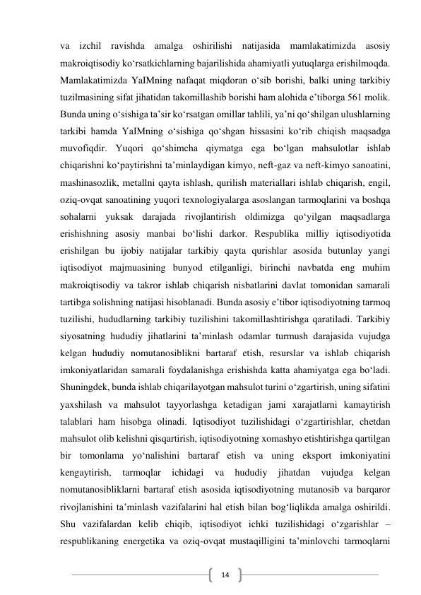  
14 
va izchil ravishda amalga oshirilishi natijasida mamlakatimizda asosiy 
makroiqtisodiy ko‘rsatkichlarning bajarilishida ahamiyatli yutuqlarga erishilmoqda. 
Mamlakatimizda YaIMning nafaqat miqdoran o‘sib borishi, balki uning tarkibiy 
tuzilmasining sifat jihatidan takomillashib borishi ham alohida e’tiborga 561 molik. 
Bunda uning o‘sishiga ta’sir ko‘rsatgan omillar tahlili, ya’ni qo‘shilgan ulushlarning 
tarkibi hamda YaIMning o‘sishiga qo‘shgan hissasini ko‘rib chiqish maqsadga 
muvofiqdir. Yuqori qo‘shimcha qiymatga ega bo‘lgan mahsulotlar ishlab 
chiqarishni ko‘paytirishni ta’minlaydigan kimyo, neft-gaz va neft-kimyo sanoatini, 
mashinasozlik, metallni qayta ishlash, qurilish materiallari ishlab chiqarish, engil, 
oziq-ovqat sanoatining yuqori texnologiyalarga asoslangan tarmoqlarini va boshqa 
sohalarni yuksak darajada rivojlantirish oldimizga qo‘yilgan maqsadlarga 
erishishning asosiy manbai bo‘lishi darkor. Respublika milliy iqtisodiyotida 
erishilgan bu ijobiy natijalar tarkibiy qayta qurishlar asosida butunlay yangi 
iqtisodiyot majmuasining bunyod etilganligi, birinchi navbatda eng muhim 
makroiqtisodiy va takror ishlab chiqarish nisbatlarini davlat tomonidan samarali 
tartibga solishning natijasi hisoblanadi. Bunda asosiy e’tibor iqtisodiyotning tarmoq 
tuzilishi, hududlarning tarkibiy tuzilishini takomillashtirishga qaratiladi. Tarkibiy 
siyosatning hududiy jihatlarini ta’minlash odamlar turmush darajasida vujudga 
kelgan hududiy nomutanosiblikni bartaraf etish, resurslar va ishlab chiqarish 
imkoniyatlaridan samarali foydalanishga erishishda katta ahamiyatga ega bo‘ladi. 
Shuningdek, bunda ishlab chiqarilayotgan mahsulot turini o‘zgartirish, uning sifatini 
yaxshilash va mahsulot tayyorlashga ketadigan jami xarajatlarni kamaytirish 
talablari ham hisobga olinadi. Iqtisodiyot tuzilishidagi o‘zgartirishlar, chetdan 
mahsulot olib kelishni qisqartirish, iqtisodiyotning xomashyo etishtirishga qartilgan 
bir tomonlama yo‘nalishini bartaraf etish va uning eksport imkoniyatini 
kengaytirish, 
tarmoqlar 
ichidagi 
va 
hududiy 
jihatdan 
vujudga 
kelgan 
nomutanosibliklarni bartaraf etish asosida iqtisodiyotning mutanosib va barqaror 
rivojlanishini ta’minlash vazifalarini hal etish bilan bog‘liqlikda amalga oshirildi. 
Shu vazifalardan kelib chiqib, iqtisodiyot ichki tuzilishidagi o‘zgarishlar – 
respublikaning energetika va oziq-ovqat mustaqilligini ta’minlovchi tarmoqlarni 
