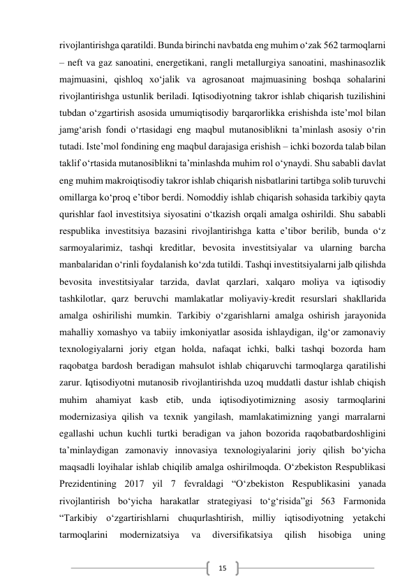  
15 
rivojlantirishga qaratildi. Bunda birinchi navbatda eng muhim o‘zak 562 tarmoqlarni 
– neft va gaz sanoatini, energetikani, rangli metallurgiya sanoatini, mashinasozlik 
majmuasini, qishloq xo‘jalik va agrosanoat majmuasining boshqa sohalarini 
rivojlantirishga ustunlik beriladi. Iqtisodiyotning takror ishlab chiqarish tuzilishini 
tubdan o‘zgartirish asosida umumiqtisodiy barqarorlikka erishishda iste’mol bilan 
jamg‘arish fondi o‘rtasidagi eng maqbul mutanosiblikni ta’minlash asosiy o‘rin 
tutadi. Iste’mol fondining eng maqbul darajasiga erishish – ichki bozorda talab bilan 
taklif o‘rtasida mutanosiblikni ta’minlashda muhim rol o‘ynaydi. Shu sababli davlat 
eng muhim makroiqtisodiy takror ishlab chiqarish nisbatlarini tartibga solib turuvchi 
omillarga ko‘proq e’tibor berdi. Nomoddiy ishlab chiqarish sohasida tarkibiy qayta 
qurishlar faol investitsiya siyosatini o‘tkazish orqali amalga oshirildi. Shu sababli 
respublika investitsiya bazasini rivojlantirishga katta e’tibor berilib, bunda o‘z 
sarmoyalarimiz, tashqi kreditlar, bevosita investitsiyalar va ularning barcha 
manbalaridan o‘rinli foydalanish ko‘zda tutildi. Tashqi investitsiyalarni jalb qilishda 
bevosita investitsiyalar tarzida, davlat qarzlari, xalqaro moliya va iqtisodiy 
tashkilotlar, qarz beruvchi mamlakatlar moliyaviy-kredit resurslari shakllarida 
amalga oshirilishi mumkin. Tarkibiy o‘zgarishlarni amalga oshirish jarayonida 
mahalliy xomashyo va tabiiy imkoniyatlar asosida ishlaydigan, ilg‘or zamonaviy 
texnologiyalarni joriy etgan holda, nafaqat ichki, balki tashqi bozorda ham 
raqobatga bardosh beradigan mahsulot ishlab chiqaruvchi tarmoqlarga qaratilishi 
zarur. Iqtisodiyotni mutanosib rivojlantirishda uzoq muddatli dastur ishlab chiqish 
muhim ahamiyat kasb etib, unda iqtisodiyotimizning asosiy tarmoqlarini 
modernizasiya qilish va texnik yangilash, mamlakatimizning yangi marralarni 
egallashi uchun kuchli turtki beradigan va jahon bozorida raqobatbardoshligini 
ta’minlaydigan zamonaviy innovasiya texnologiyalarini joriy qilish bo‘yicha 
maqsadli loyihalar ishlab chiqilib amalga oshirilmoqda. O‘zbekiston Respublikasi 
Prezidentining 2017 yil 7 fevraldagi “O‘zbekiston Respublikasini yanada 
rivojlantirish bo‘yicha harakatlar strategiyasi to‘g‘risida”gi 563 Farmonida 
“Tarkibiy o‘zgartirishlarni chuqurlashtirish, milliy iqtisodiyotning yetakchi 
tarmoqlarini 
modernizatsiya 
va 
diversifikatsiya 
qilish 
hisobiga 
uning 
