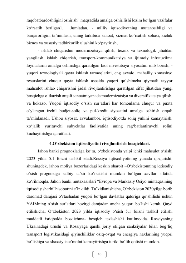  
16 
raqobatbardoshligini oshirish” maqsadida amalga oshirilishi lozim bo‘lgan vazifalar 
ko‘rsatib berilgan1.  Jumladan, - milliy iqtisodiyotning mutanosibligi va 
barqarorligini ta’minlash, uning tarkibida sanoat, xizmat ko‘rsatish sohasi, kichik 
biznes va xususiy tadbirkorlik ulushini ko‘paytirish; 
- ishlab chiqarishni modernizatsiya qilish, texnik va texnologik jihatdan 
yangilash, ishlab chiqarish, transport-kommunikatsiya va ijtimoiy infratuzilma 
loyihalarini amalga oshirishga qaratilgan faol investitsiya siyosatini olib borish; - 
yuqori texnologiyali qayta ishlash tarmoqlarini, eng avvalo, mahalliy xomashyo 
resurslarini chuqur qayta ishlash asosida yuqori qo‘shimcha qiymatli tayyor 
mahsulot ishlab chiqarishni jadal rivojlantirishga qaratilgan sifat jihatidan yangi 
bosqichga o‘tkazish orqali sanoatni yanada modernizatsiya va diversifikatsiya qilish, 
va hokazo. Yuqori iqtisodiy o‘sish sur’atlari har tomonlama chuqur va puxta 
o‘ylangan izchil budjet-soliq va pul-kredit siyosatini amalga oshirish orqali 
ta’minlanadi. Ushbu siyosat, avvalambor, iqtisodiyotda soliq yukini kamaytirish, 
xo‘jalik yurituvchi subyektlar faoliyatida uning rag‘batlantiruvchi rolini 
kuchaytirishga qaratiladi. 
4.O‘zbekiston iqtisodiyotini rivojlantirish bosqichlari. 
Jahon banki prognozlariga ko‘ra, o‘zbekistonda yalpi ichki mahsulot o‘sishi 
2023 yilda 5.1 foizni tashkil etadi.Rossiya iqtisodiyotining yanada qisqarishi, 
shuningdek, jahon moliya bozorlaridagi keskin sharoit –O‘zbekistonning iqtisodiy 
o‘sish prognoziga salbiy ta’sir ko‘rsatishi mumkin bo‘lgan xavflar sifatida 
ko‘rilmoqda. Jahon banki mutaxasislari “Evropa va Markaziy Osiyo mintaqasining 
iqtisodiy sharhi”hisobotini e’ln qildi. Ta’kidlanishicha, O‘zbekiston 2030yilga borib 
daromad darajasi o‘rtachadan yuqori bo‘lgan davlatlar qatoriga qo‘shilishi uchun 
YAIMning o‘sish sur’atlari hozirgi darajadan ancha yuqori bo‘lishi kerak. Qayd 
etilishicha, O‘zbekiston 2023 yilda iqtisodiy o‘sish 5.1 foizni tashkil etilishi 
muddatli istiqbolda bosqichma- bosqich tezlashishi kutilmoqda. Rossiyaning 
Ukrainadagi urushi va Rossiyaga qarshi joriy etilgan sanksiyalar bilan bog‘liq 
transport logistikasidagi qiyinchiliklar oziq-ovqat va energiya naxlarining yuqori 
bo‘lishiga va shaxsiy iste’molni kamaytirishga turtki bo‘lib qolishi mumkin. 
