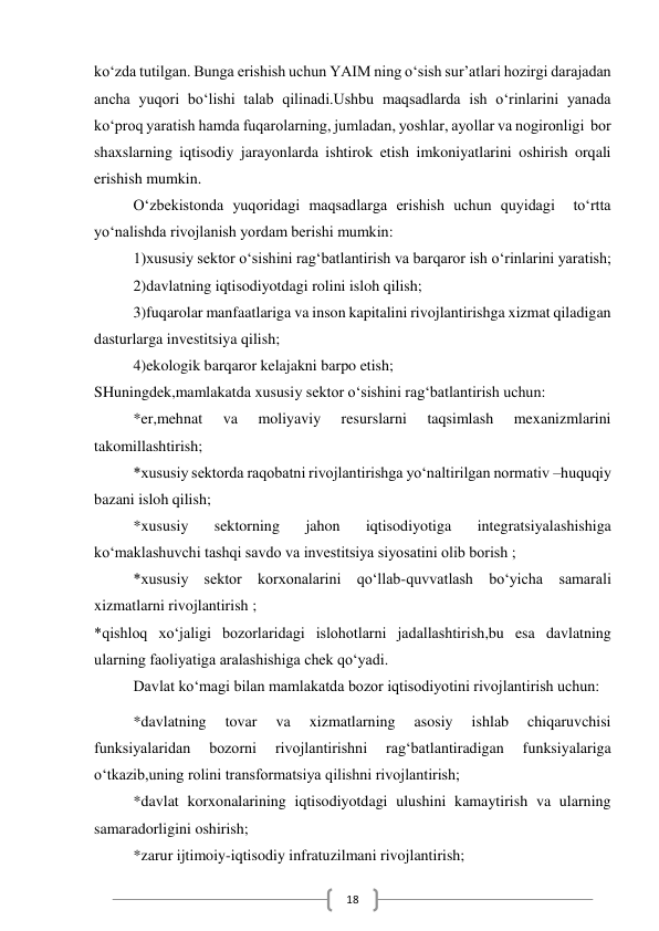  
18 
ko‘zda tutilgan. Bunga erishish uchun YAIM ning o‘sish sur’atlari hozirgi darajadan 
ancha yuqori bo‘lishi talab qilinadi.Ushbu maqsadlarda ish o‘rinlarini yanada 
ko‘proq yaratish hamda fuqarolarning, jumladan, yoshlar, ayollar va nogironligi  bor 
shaxslarning iqtisodiy jarayonlarda ishtirok etish imkoniyatlarini oshirish orqali 
erishish mumkin. 
O‘zbekistonda yuqoridagi maqsadlarga erishish uchun quyidagi  to‘rtta 
yo‘nalishda rivojlanish yordam berishi mumkin: 
1)xususiy sektor o‘sishini rag‘batlantirish va barqaror ish o‘rinlarini yaratish; 
2)davlatning iqtisodiyotdagi rolini isloh qilish; 
3)fuqarolar manfaatlariga va inson kapitalini rivojlantirishga xizmat qiladigan 
dasturlarga investitsiya qilish; 
4)ekologik barqaror kelajakni barpo etish; 
SHuningdek,mamlakatda xususiy sektor o‘sishini rag‘batlantirish uchun: 
*er,mehnat 
va 
moliyaviy 
resurslarni 
taqsimlash 
mexanizmlarini 
takomillashtirish; 
*xususiy sektorda raqobatni rivojlantirishga yo‘naltirilgan normativ –huquqiy 
bazani isloh qilish; 
*xususiy 
sektorning 
jahon 
iqtisodiyotiga 
integratsiyalashishiga 
ko‘maklashuvchi tashqi savdo va investitsiya siyosatini olib borish ; 
*xususiy sektor korxonalarini qo‘llab-quvvatlash bo‘yicha samarali 
xizmatlarni rivojlantirish ; 
*qishloq xo‘jaligi bozorlaridagi islohotlarni jadallashtirish,bu esa davlatning 
ularning faoliyatiga aralashishiga chek qo‘yadi. 
Davlat ko‘magi bilan mamlakatda bozor iqtisodiyotini rivojlantirish uchun: 
*davlatning 
tovar 
va 
xizmatlarning 
asosiy 
ishlab 
chiqaruvchisi 
funksiyalaridan 
bozorni 
rivojlantirishni 
rag‘batlantiradigan 
funksiyalariga 
o‘tkazib,uning rolini transformatsiya qilishni rivojlantirish; 
*davlat korxonalarining iqtisodiyotdagi ulushini kamaytirish va ularning 
samaradorligini oshirish; 
*zarur ijtimoiy-iqtisodiy infratuzilmani rivojlantirish; 
