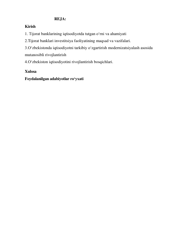  
1 
                            REJA: 
Kirish 
1. Tijorat banklarining iqtisodiyotda tutgan o‘rni va ahamiyati   
2.Tijorat banklari investitsiya faoliyatining maqsad va vazifalari. 
3.O‘zbekistonda iqtisodiyotni tarkibiy o‘zgartirish modernizatsiyalash asosida 
mutanosibli rivojlantirish 
4.O‘zbekiston iqtisodiyotini rivojlantirish bosqichlari. 
Xulosa 
Foydalanilgan adabiyotlar ro‘yxati 
 
 
 
 
 
 
 
 
 
 
 
 
 
 
 
 
