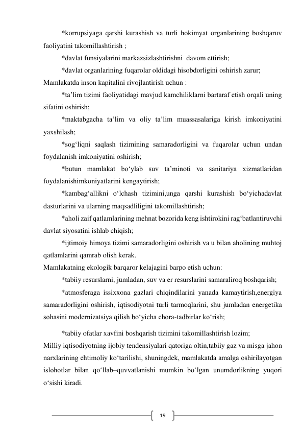  
19 
*korrupsiyaga qarshi kurashish va turli hokimyat organlarining boshqaruv 
faoliyatini takomillashtirish ; 
*davlat funsiyalarini markazsizlashtirishni  davom ettirish; 
*davlat organlarining fuqarolar oldidagi hisobdorligini oshirish zarur; 
Mamlakatda inson kapitalini rivojlantirish uchun : 
*ta’lim tizimi faoliyatidagi mavjud kamchiliklarni bartaraf etish orqali uning 
sifatini oshirish; 
*maktabgacha ta’lim va oliy ta’lim muassasalariga kirish imkoniyatini 
yaxshilash; 
*sog‘liqni saqlash tizimining samaradorligini va fuqarolar uchun undan 
foydalanish imkoniyatini oshirish; 
*butun mamlakat bo‘ylab suv ta’minoti va sanitariya xizmatlaridan 
foydalanishimkoniyatlarini kengaytirish; 
*kambag‘allikni o‘lchash tizimini,unga qarshi kurashish bo‘yichadavlat 
dasturlarini va ularning maqsadliligini takomillashtirish; 
*aholi zaif qatlamlarining mehnat bozorida keng ishtirokini rag‘batlantiruvchi 
davlat siyosatini ishlab chiqish; 
*ijtimoiy himoya tizimi samaradorligini oshirish va u bilan aholining muhtoj 
qatlamlarini qamrab olish kerak. 
Mamlakatning ekologik barqaror kelajagini barpo etish uchun: 
*tabiiy resurslarni, jumladan, suv va er resurslarini samaraliroq boshqarish; 
*atmosferaga issixxona gazlari chiqindilarini yanada kamaytirish,energiya 
samaradorligini oshirish, iqtisodiyotni turli tarmoqlarini, shu jumladan energetika 
sohasini modernizatsiya qilish bo‘yicha chora-tadbirlar ko‘rish; 
*tabiiy ofatlar xavfini boshqarish tizimini takomillashtirish lozim; 
Milliy iqtisodiyotning ijobiy tendensiyalari qatoriga oltin,tabiiy gaz va misga jahon 
narxlarining ehtimoliy ko‘tarilishi, shuningdek, mamlakatda amalga oshirilayotgan 
islohotlar bilan qo‘llab–quvvatlanishi mumkin bo‘lgan unumdorlikning yuqori 
o‘sishi kiradi. 
 
