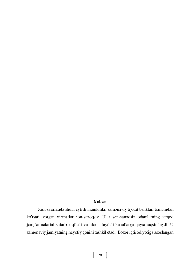  
20 
 
 
 
 
 
 
 
 
 
 
 
 
 
 
 
 
 
 
Xulosa 
Xulosa sifatida shuni aytish mumkinki, zamonaviy tijorat banklari tomonidan 
ko'rsatilayotgan xizmatlar son-sanoqsiz. Ular son-sanoqsiz odamlarning tarqoq 
jamg'armalarini safarbar qiladi va ularni foydali kanallarga qayta taqsimlaydi. U 
zamonaviy jamiyatning hayotiy qonini tashkil etadi. Bozor iqtisodiyotiga asoslangan 
