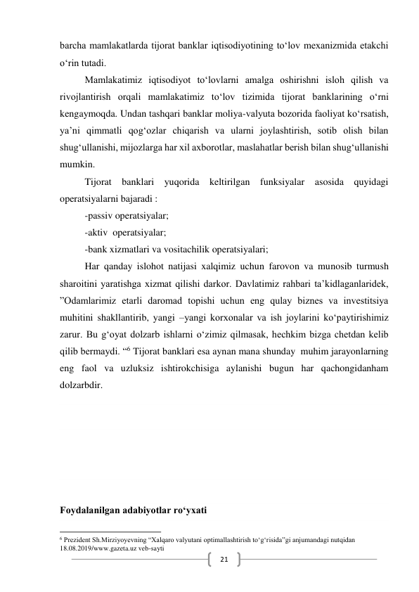  
21 
barcha mamlakatlarda tijorat banklar iqtisodiyotining to‘lov mexanizmida etakchi 
o‘rin tutadi. 
Mamlakatimiz iqtisodiyot to‘lovlarni amalga oshirishni isloh qilish va 
rivojlantirish orqali mamlakatimiz to‘lov tizimida tijorat banklarining o‘rni 
kengaymoqda. Undan tashqari banklar moliya-valyuta bozorida faoliyat ko‘rsatish, 
ya’ni qimmatli qog‘ozlar chiqarish va ularni joylashtirish, sotib olish bilan 
shug‘ullanishi, mijozlarga har xil axborotlar, maslahatlar berish bilan shug‘ullanishi 
mumkin. 
Tijorat banklari yuqorida keltirilgan funksiyalar asosida quyidagi 
operatsiyalarni bajaradi : 
-passiv operatsiyalar; 
-aktiv  operatsiyalar; 
-bank xizmatlari va vositachilik operatsiyalari; 
Har qanday islohot natijasi xalqimiz uchun farovon va munosib turmush 
sharoitini yaratishga xizmat qilishi darkor. Davlatimiz rahbari ta’kidlaganlaridek, 
”Odamlarimiz etarli daromad topishi uchun eng qulay biznes va investitsiya 
muhitini shakllantirib, yangi –yangi korxonalar va ish joylarini ko‘paytirishimiz 
zarur. Bu g‘oyat dolzarb ishlarni o‘zimiz qilmasak, hechkim bizga chetdan kelib 
qilib bermaydi. “6 Tijorat banklari esa aynan mana shunday  muhim jarayonlarning 
eng faol va uzluksiz ishtirokchisiga aylanishi bugun har qachongidanham 
dolzarbdir. 
 
 
 
 
Foydalanilgan adabiyotlar ro‘yxati 
                                                           
6 Prezident Sh.Mirziyoyevning “Xalqaro valyutani optimallashtirish to‘g‘risida”gi anjumandagi nutqidan 
18.08.2019/www.gazeta.uz veb-sayti 
