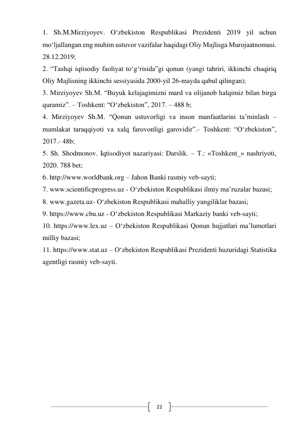  
22 
1. Sh.M.Mirziyoyev. O‘zbekiston Respublikasi Prezidenti 2019 yil uchun        
mo‘ljallangan eng muhim ustuvor vazifalar haqidagi Oliy Majlisga Murojaatnomasi. 
28.12.2019; 
2. “Tashqi iqtisodiy faoliyat to‘g‘risida”gi qonun (yangi tahriri, ikkinchi chaqiriq 
Oliy Majlisning ikkinchi sessiyasida 2000-yil 26-mayda qabul qilingan); 
3. Mirziyoyev Sh.M. “Buyuk kelajagimizni mard va olijanob halqimiz bilan birga 
quramiz”. – Toshkent: “O‘zbekiston”, 2017. – 488 b; 
4. Mirziyoyev Sh.M. “Qonun ustuvorligi va inson manfaatlarini ta’minlash – 
mamlakat taraqqiyoti va xalq farovonligi garovidir”.- Toshkent: “O‘zbekiston”, 
2017.- 48b; 
5. Sh. Shodmonov. Iqtisodiyot nazariyasi: Darslik. – T.: «Toshkent_» nashriyoti, 
2020. 788 bet; 
6. http://www.worldbank.org – Jahon Banki rasmiy veb-sayti; 
7. www.scientificprogress.uz - O‘zbekiston Respublikasi ilmiy ma’ruzalar bazasi; 
8. www.gazeta.uz- O‘zbekiston Respublikasi mahalliy yangiliklar bazasi; 
9. https://www.cbu.uz - O‘zbekiston Respublikasi Markaziy banki veb-sayti; 
10. https://www.lex.uz – O‘zbekiston Respublikasi Qonun hujjatlari ma’lumotlari 
milliy bazasi; 
11. https://www.stat.uz – O‘zbekiston Respublikasi Prezidenti huzuridagi Statistika 
agentligi rasmiy veb-sayti. 
 
 
 
 
 
 
