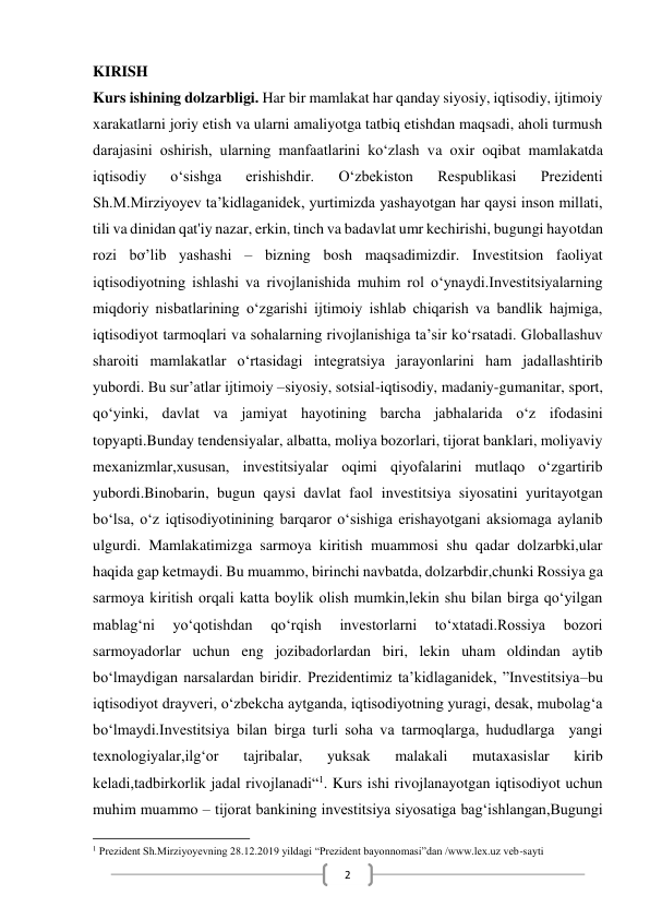  
2 
KIRISH 
Kurs ishining dolzarbligi. Har bir mamlakat har qanday siyosiy, iqtisodiy, ijtimoiy 
xarakatlarni joriy etish va ularni amaliyotga tatbiq etishdan maqsadi, aholi turmush 
darajasini oshirish, ularning manfaatlarini ko‘zlash va oxir oqibat mamlakatda 
iqtisodiy 
o‘sishga 
erishishdir. 
O‘zbekiston 
Respublikasi 
Prezidenti 
Sh.M.Mirziyoyev ta’kidlaganidek, yurtimizda yashayotgan har qaysi inson millati, 
tili va dinidan qat'iy nazar, erkin, tinch va badavlat umr kechirishi, bugungi hayotdan 
rozi bơ’lib yashashi – bizning bosh maqsadimizdir. Investitsion faoliyat 
iqtisodiyotning ishlashi va rivojlanishida muhim rol o‘ynaydi.Investitsiyalarning 
miqdoriy nisbatlarining o‘zgarishi ijtimoiy ishlab chiqarish va bandlik hajmiga, 
iqtisodiyot tarmoqlari va sohalarning rivojlanishiga ta’sir ko‘rsatadi. Globallashuv 
sharoiti mamlakatlar o‘rtasidagi integratsiya jarayonlarini ham jadallashtirib 
yubordi. Bu sur’atlar ijtimoiy –siyosiy, sotsial-iqtisodiy, madaniy-gumanitar, sport, 
qo‘yinki, davlat va jamiyat hayotining barcha jabhalarida o‘z ifodasini 
topyapti.Bunday tendensiyalar, albatta, moliya bozorlari, tijorat banklari, moliyaviy 
mexanizmlar,xususan, investitsiyalar oqimi qiyofalarini mutlaqo o‘zgartirib 
yubordi.Binobarin, bugun qaysi davlat faol investitsiya siyosatini yuritayotgan 
bo‘lsa, o‘z iqtisodiyotinining barqaror o‘sishiga erishayotgani aksiomaga aylanib 
ulgurdi. Mamlakatimizga sarmoya kiritish muammosi shu qadar dolzarbki,ular 
haqida gap ketmaydi. Bu muammo, birinchi navbatda, dolzarbdir,chunki Rossiya ga 
sarmoya kiritish orqali katta boylik olish mumkin,lekin shu bilan birga qo‘yilgan 
mablag‘ni 
yo‘qotishdan 
qo‘rqish 
investorlarni 
to‘xtatadi.Rossiya 
bozori 
sarmoyadorlar uchun eng jozibadorlardan biri, lekin uham oldindan aytib 
bo‘lmaydigan narsalardan biridir. Prezidentimiz ta’kidlaganidek, ”Investitsiya–bu 
iqtisodiyot drayveri, o‘zbekcha aytganda, iqtisodiyotning yuragi, desak, mubolag‘a 
bo‘lmaydi.Investitsiya bilan birga turli soha va tarmoqlarga, hududlarga  yangi 
texnologiyalar,ilg‘or 
tajribalar, 
yuksak 
malakali 
mutaxasislar 
kirib 
keladi,tadbirkorlik jadal rivojlanadi“1. Kurs ishi rivojlanayotgan iqtisodiyot uchun 
muhim muammo – tijorat bankining investitsiya siyosatiga bag‘ishlangan,Bugungi 
                                                           
1 Prezident Sh.Mirziyoyevning 28.12.2019 yildagi “Prezident bayonnomasi”dan /www.lex.uz veb-sayti 
