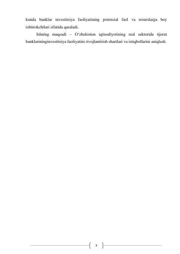  
3 
kunda banklar investitsiya faoliyatining potensial faol va resurslarga boy 
ishtirokchilari sifatida qaraladi. 
Ishning maqsadi – O‘zbekiston iqtisodiyotining real sektorida tijorat 
banklarininginvestitsiya faoliyatini rivojlantirish shartlari va istiqbollarini aniqlash. 
 
 
 
 
 
 
 
 
 
 
 
 
 
 
 
 
 
 
 
