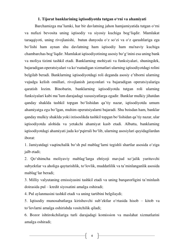  
4 
1. Tijorat banklarining iqtisodiyotda tutgan o‘rni va ahamiyati 
Barchamizga ma’lumki, har bir davlatning jahon hamjamiyatida tutgan o‘rni 
va nufuzi bevosita uning iqtisodiy va siyosiy kuchiga bog‘liqdir. Mamlakat 
taraqqiyoti, uning rivojlanishi,  butun dunyoda o‘z so‘zi va o‘z qarashlariga ega 
bo‘lishi ham aynan shu davlatning ham iqtisodiy ham ma'naviy kuchiga 
chambarchas bog‘liqdir. Mamlakat iqtisodiyotining asosiy bo‘g‘inini esa uning bank 
va moliya tizimi tashkil etadi. Banklarning mohiyati va funksiyalari, shuningdek, 
bajaradigan operatsiyalari va ko‘rsatadigan xizmatlari ularning iqtisodiyotdagi rolini 
belgilab beradi. Banklarning iqtisodiyotdagi roli deganda asosiy e’tiborni ularning 
vujudga kelish omillari, rivojlanish jarayonlari va bajaradigan operatsiyalariga 
qaratish lozim. Binobarin, banklarning iqtisodiyotda tutgan roli ularning 
funksiyalari kabi ma’lum darajadagi xususiyatlarga egadir. Banklar mulkiy jihatdan 
qanday shaklda tashkil topgan bo‘lishidan qa’tiy nazar, iqtisodiyotda umum 
ahamiyatga ega bo‘lgan, muhim operatsiyalarni bajaradi. Shu boisdan ham, banklar 
qanday mulkiy shaklda yoki ixtisoslikda tashkil topgan bo‘lishidan qa’tiy nazar, ular 
iqtisodiyotda alohida va yetakchi ahamiyat kasb etadi. Albatta, banklarning 
iqtisodiyotdagi ahamiyati juda ko‘pqirrali bo‘lib, ularning asosiylari quyidagilardan 
iborat: 
1. Jamiyatdagi vaqtinchalik bo‘sh pul mablag‘larni tegishli shartlar asosida o‘ziga 
jalb etadi; 
2. Qo‘shimcha moliyaviy mablag‘larga ehtiyoji mavjud xo‘jalik yurituvchi 
subyektlar va aholiga qaytarishlik, to‘lovlik, muddatlilik va ta’minlanganlik asosida 
mablag‘lar beradi; 
3. Milliy valyutaning emissiyasini tashkil etadi va uning barqarorligini ta’minlash 
doirasida pul – kredit siyosatini amalga oshiradi; 
4. Pul aylanmasini tashkil etadi va uning tartibini belgilaydi; 
 
5. Iqtisodiy munosabatlarga kirishuvchi sub’ektlar o‘rtasida hisob – kitob va 
to‘lovlarni amalga oshirishda vositchilik qiladi; 
6. Bozor ishtirokchilariga turli darajadagi komission va maslahat xizmatlarini 
amalga oshiradi; 
