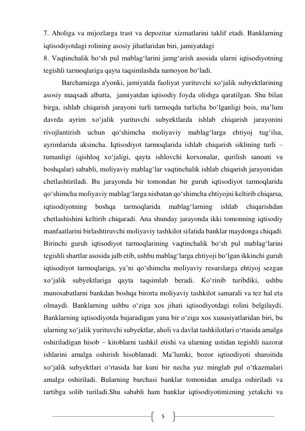  
5 
7. Aholiga va mijozlarga trast va depozitar xizmatlarini taklif etadi. Banklarning 
iqtisodiyotdagi rolining asosiy jihatlaridan biri, jamiyatdagi 
8. Vaqtinchalik bo‘sh pul mablag‘larini jamg‘arish asosida ularni iqtisodiyotning 
tegishli tarmoqlariga qayta taqsimlashda namoyon bo‘ladi. 
Barchamizga a'yonki, jamiyatda faoliyat yurituvchi xo‘jalik subyektlarining 
asosiy maqsadi albatta,  jamiyatdan iqtisodiy foyda olishga qaratilgan. Shu bilan 
birga, ishlab chiqarish jarayoni turli tarmoqda turlicha bo‘lganligi bois, ma’lum 
davrda ayrim xo‘jalik yurituvchi subyektlarda ishlab chiqarish jarayonini 
rivojlantirish uchun qo‘shimcha moliyaviy mablag‘larga ehtiyoj tug‘ilsa, 
ayrimlarida aksincha. Iqtisodiyot tarmoqlarida ishlab chiqarish siklining turli – 
tumanligi (qishloq xo‘jaligi, qayta ishlovchi korxonalar, qurilish sanoati va 
boshqalar) sababli, moliyaviy mablag‘lar vaqtinchalik ishlab chiqarish jarayonidan 
chetlashtiriladi. Bu jarayonda bir tomondan bir guruh iqtisodiyot tarmoqlarida 
qo‘shimcha moliyaviy mablag‘larga nisbatan qo‘shimcha ehtiyojni keltirib chiqarsa, 
iqtisodiyotning 
boshqa 
tarmoqlarida 
mablag‘larning 
ishlab 
chiqarishdan 
chetlashishini keltirib chiqaradi. Ana shunday jarayonda ikki tomonning iqtisodiy 
manfaatlarini birlashtiruvchi moliyaviy tashkilot sifatida banklar maydonga chiqadi. 
Birinchi guruh iqtisodiyot tarmoqlarining vaqtinchalik bo‘sh pul mablag‘larini 
tegishli shartlar asosida jalb etib, ushbu mablag‘larga ehtiyoji bo‘lgan ikkinchi guruh 
iqtisodiyot tarmoqlariga, ya’ni qo‘shimcha moliyaviy resurslarga ehtiyoj sezgan 
xo‘jalik subyektlariga qayta taqsimlab beradi. Ko‘rinib turibdiki, ushbu 
munosabatlarni bankdan boshqa birorta moliyaviy tashkilot samarali va tez hal eta 
olmaydi. Banklarning ushbu o‘ziga xos jihati iqtisodiyotdagi rolini belgilaydi. 
Banklarning iqtisodiyotda bajaradigan yana bir o‘ziga xos xususiyatlaridan biri, bu 
ularning xo‘jalik yurituvchi subyektlar, aholi va davlat tashkilotlari o‘rtasida amalga 
oshiriladigan hisob – kitoblarni tashkil etishi va ularning ustidan tegishli nazorat 
ishlarini amalga oshirish hisoblanadi. Ma’lumki, bozor iqtisodiyoti sharoitida 
xo‘jalik subyektlari o‘rtasida har kuni bir necha yuz minglab pul o‘tkazmalari 
amalga oshiriladi. Bularning barchasi banklar tomonidan amalga oshiriladi va 
tartibga solib turiladi.Shu sababli ham banklar iqtisodiyotimizning yetakchi va 
