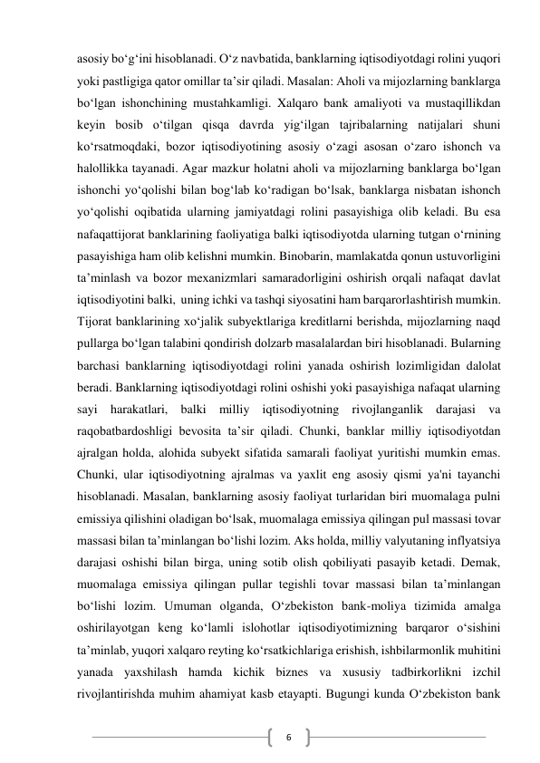  
6 
asosiy bo‘g‘ini hisoblanadi. O‘z navbatida, banklarning iqtisodiyotdagi rolini yuqori 
yoki pastligiga qator omillar ta’sir qiladi. Masalan: Aholi va mijozlarning banklarga 
bo‘lgan ishonchining mustahkamligi. Xalqaro bank amaliyoti va mustaqillikdan 
keyin bosib o‘tilgan qisqa davrda yig‘ilgan tajribalarning natijalari shuni 
ko‘rsatmoqdaki, bozor iqtisodiyotining asosiy o‘zagi asosan o‘zaro ishonch va 
halollikka tayanadi. Agar mazkur holatni aholi va mijozlarning banklarga bo‘lgan 
ishonchi yo‘qolishi bilan bog‘lab ko‘radigan bo‘lsak, banklarga nisbatan ishonch 
yo‘qolishi oqibatida ularning jamiyatdagi rolini pasayishiga olib keladi. Bu esa 
nafaqattijorat banklarining faoliyatiga balki iqtisodiyotda ularning tutgan o‘rnining 
pasayishiga ham olib kelishni mumkin. Binobarin, mamlakatda qonun ustuvorligini 
ta’minlash va bozor mexanizmlari samaradorligini oshirish orqali nafaqat davlat 
iqtisodiyotini balki,  uning ichki va tashqi siyosatini ham barqarorlashtirish mumkin.  
Tijorat banklarining xo‘jalik subyektlariga kreditlarni berishda, mijozlarning naqd 
pullarga bo‘lgan talabini qondirish dolzarb masalalardan biri hisoblanadi. Bularning 
barchasi banklarning iqtisodiyotdagi rolini yanada oshirish lozimligidan dalolat 
beradi. Banklarning iqtisodiyotdagi rolini oshishi yoki pasayishiga nafaqat ularning 
sayi harakatlari, balki milliy iqtisodiyotning rivojlanganlik darajasi va 
raqobatbardoshligi bevosita ta’sir qiladi. Chunki, banklar milliy iqtisodiyotdan 
ajralgan holda, alohida subyekt sifatida samarali faoliyat yuritishi mumkin emas. 
Chunki, ular iqtisodiyotning ajralmas va yaxlit eng asosiy qismi ya'ni tayanchi 
hisoblanadi. Masalan, banklarning asosiy faoliyat turlaridan biri muomalaga pulni 
emissiya qilishini oladigan bo‘lsak, muomalaga emissiya qilingan pul massasi tovar 
massasi bilan ta’minlangan bo‘lishi lozim. Aks holda, milliy valyutaning inflyatsiya 
darajasi oshishi bilan birga, uning sotib olish qobiliyati pasayib ketadi. Demak, 
muomalaga emissiya qilingan pullar tegishli tovar massasi bilan ta’minlangan 
bo‘lishi lozim. Umuman olganda, O‘zbekiston bank-moliya tizimida amalga 
oshirilayotgan keng ko‘lamli islohotlar iqtisodiyotimizning barqaror o‘sishini 
ta’minlab, yuqori xalqaro reyting ko‘rsatkichlariga erishish, ishbilarmonlik muhitini 
yanada yaxshilash hamda kichik biznes va xususiy tadbirkorlikni izchil 
rivojlantirishda muhim ahamiyat kasb etayapti. Bugungi kunda O‘zbekiston bank 
