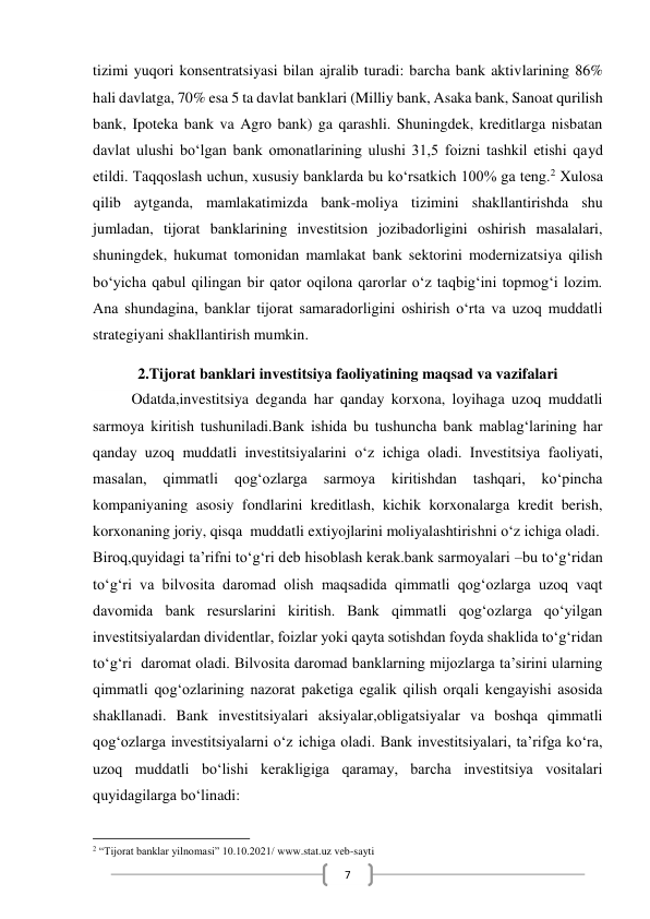  
7 
tizimi yuqori konsentratsiyasi bilan ajralib turadi: barcha bank aktivlarining 86% 
hali davlatga, 70% esa 5 ta davlat banklari (Milliy bank, Asaka bank, Sanoat qurilish 
bank, Ipoteka bank va Agro bank) ga qarashli. Shuningdek, kreditlarga nisbatan 
davlat ulushi bo‘lgan bank omonatlarining ulushi 31,5 foizni tashkil etishi qayd 
etildi. Taqqoslash uchun, xususiy banklarda bu ko‘rsatkich 100% ga teng.2 Xulosa 
qilib aytganda, mamlakatimizda bank-moliya tizimini shakllantirishda shu 
jumladan, tijorat banklarining investitsion jozibadorligini oshirish masalalari, 
shuningdek, hukumat tomonidan mamlakat bank sektorini modernizatsiya qilish 
bo‘yicha qabul qilingan bir qator oqilona qarorlar o‘z taqbig‘ini topmog‘i lozim. 
Ana shundagina, banklar tijorat samaradorligini oshirish o‘rta va uzoq muddatli 
strategiyani shakllantirish mumkin. 
2.Tijorat banklari investitsiya faoliyatining maqsad va vazifalari 
Odatda,investitsiya deganda har qanday korxona, loyihaga uzoq muddatli 
sarmoya kiritish tushuniladi.Bank ishida bu tushuncha bank mablag‘larining har 
qanday uzoq muddatli investitsiyalarini o‘z ichiga oladi. Investitsiya faoliyati, 
masalan, 
qimmatli 
qog‘ozlarga 
sarmoya 
kiritishdan 
tashqari, 
ko‘pincha 
kompaniyaning asosiy fondlarini kreditlash, kichik korxonalarga kredit berish, 
korxonaning joriy, qisqa  muddatli extiyojlarini moliyalashtirishni o‘z ichiga oladi. 
Biroq,quyidagi ta’rifni to‘g‘ri deb hisoblash kerak.bank sarmoyalari –bu to‘g‘ridan 
to‘g‘ri va bilvosita daromad olish maqsadida qimmatli qog‘ozlarga uzoq vaqt 
davomida bank resurslarini kiritish. Bank qimmatli qog‘ozlarga qo‘yilgan 
investitsiyalardan dividentlar, foizlar yoki qayta sotishdan foyda shaklida to‘g‘ridan 
to‘g‘ri  daromat oladi. Bilvosita daromad banklarning mijozlarga ta’sirini ularning 
qimmatli qog‘ozlarining nazorat paketiga egalik qilish orqali kengayishi asosida 
shakllanadi. Bank investitsiyalari aksiyalar,obligatsiyalar va boshqa qimmatli 
qog‘ozlarga investitsiyalarni o‘z ichiga oladi. Bank investitsiyalari, ta’rifga ko‘ra, 
uzoq muddatli bo‘lishi kerakligiga qaramay, barcha investitsiya vositalari 
quyidagilarga bo‘linadi: 
                                                           
2 “Tijorat banklar yilnomasi” 10.10.2021/ www.stat.uz veb-sayti 
