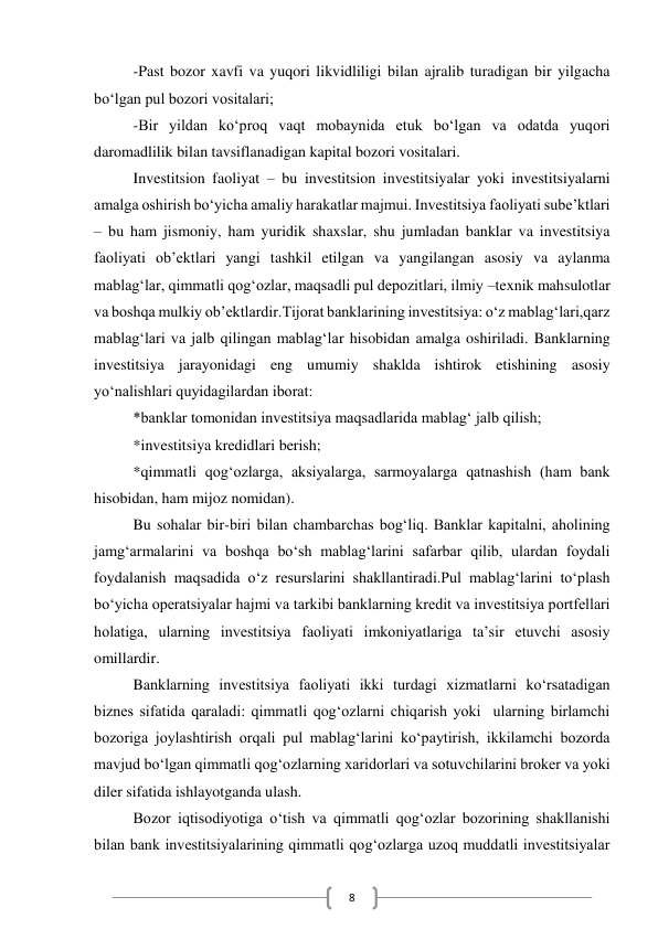  
8 
-Past bozor xavfi va yuqori likvidliligi bilan ajralib turadigan bir yilgacha 
bo‘lgan pul bozori vositalari; 
-Bir yildan ko‘proq vaqt mobaynida etuk bo‘lgan va odatda yuqori 
daromadlilik bilan tavsiflanadigan kapital bozori vositalari. 
Investitsion faoliyat – bu investitsion investitsiyalar yoki investitsiyalarni 
amalga oshirish bo‘yicha amaliy harakatlar majmui. Investitsiya faoliyati sube’ktlari 
– bu ham jismoniy, ham yuridik shaxslar, shu jumladan banklar va investitsiya 
faoliyati ob’ektlari yangi tashkil etilgan va yangilangan asosiy va aylanma 
mablag‘lar, qimmatli qog‘ozlar, maqsadli pul depozitlari, ilmiy –texnik mahsulotlar 
va boshqa mulkiy ob’ektlardir.Tijorat banklarining investitsiya: o‘z mablag‘lari,qarz 
mablag‘lari va jalb qilingan mablag‘lar hisobidan amalga oshiriladi. Banklarning 
investitsiya jarayonidagi eng umumiy shaklda ishtirok etishining asosiy 
yo‘nalishlari quyidagilardan iborat: 
*banklar tomonidan investitsiya maqsadlarida mablag‘ jalb qilish; 
*investitsiya kredidlari berish; 
*qimmatli qog‘ozlarga, aksiyalarga, sarmoyalarga qatnashish (ham bank 
hisobidan, ham mijoz nomidan). 
Bu sohalar bir-biri bilan chambarchas bog‘liq. Banklar kapitalni, aholining 
jamg‘armalarini va boshqa bo‘sh mablag‘larini safarbar qilib, ulardan foydali 
foydalanish maqsadida o‘z resurslarini shakllantiradi.Pul mablag‘larini to‘plash 
bo‘yicha operatsiyalar hajmi va tarkibi banklarning kredit va investitsiya portfellari 
holatiga, ularning investitsiya faoliyati imkoniyatlariga ta’sir etuvchi asosiy 
omillardir. 
Banklarning investitsiya faoliyati ikki turdagi xizmatlarni ko‘rsatadigan 
biznes sifatida qaraladi: qimmatli qog‘ozlarni chiqarish yoki  ularning birlamchi 
bozoriga joylashtirish orqali pul mablag‘larini ko‘paytirish, ikkilamchi bozorda 
mavjud bo‘lgan qimmatli qog‘ozlarning xaridorlari va sotuvchilarini broker va yoki 
diler sifatida ishlayotganda ulash. 
Bozor iqtisodiyotiga o‘tish va qimmatli qog‘ozlar bozorining shakllanishi 
bilan bank investitsiyalarining qimmatli qog‘ozlarga uzoq muddatli investitsiyalar 
