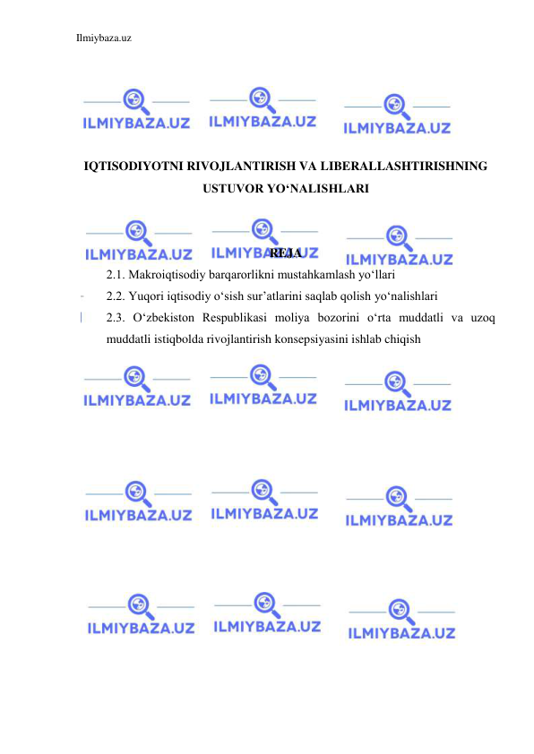 Ilmiybaza.uz 
 
 
 
 
 
 
IQTISODIYOTNI RIVOJLANTIRISH VA LIBERALLASHTIRISHNING 
USTUVOR YO‘NALISHLARI 
 
 
REJA  
2.1. Makroiqtisodiy barqarorlikni mustahkamlash yo‘llari 
2.2. Yuqori iqtisodiy o‘sish sur’atlarini saqlab qolish yo‘nalishlari 
2.3. O‘zbekiston Respublikasi moliya bozorini o‘rta muddatli va uzoq 
muddatli istiqbolda rivojlantirish konsepsiyasini ishlab chiqish 
 
 
 
 
 
 
 
 
 
 
 
 
 
 
 
 
