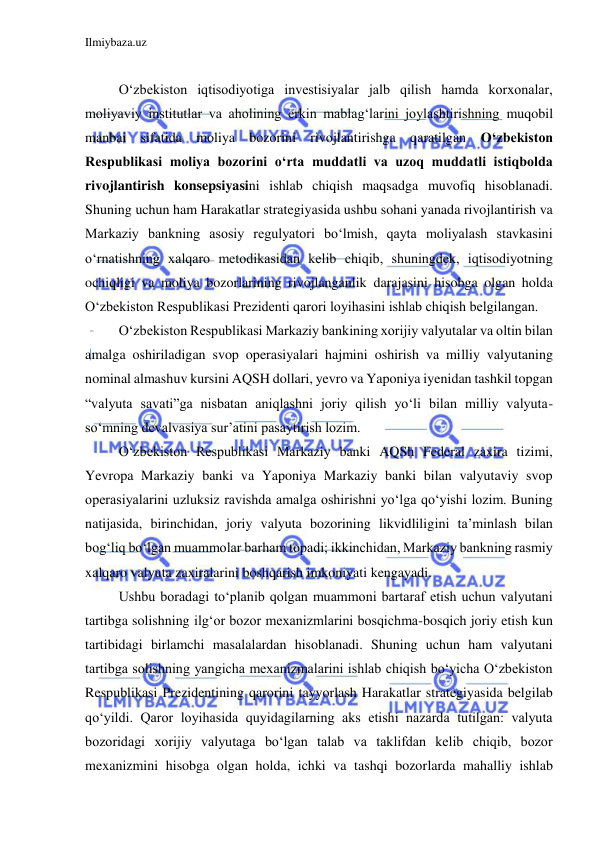 Ilmiybaza.uz 
 
 
 
O‘zbekiston iqtisodiyotiga investisiyalar jalb qilish hamda korxonalar, 
moliyaviy institutlar va aholining erkin mablag‘larini joylashtirishning muqobil 
manbai sifatida moliya bozorini rivojlantirishga qaratilgan O‘zbekiston 
Respublikasi moliya bozorini o‘rta muddatli va uzoq muddatli istiqbolda 
rivojlantirish konsepsiyasini ishlab chiqish maqsadga muvofiq hisoblanadi.  
Shuning uchun ham Harakatlar strategiyasida ushbu sohani yanada rivojlantirish va 
Markaziy bankning asosiy regulyatori bo‘lmish, qayta moliyalash stavkasini 
o‘rnatishning xalqaro metodikasidan kelib chiqib, shuningdek, iqtisodiyotning 
ochiqligi va moliya bozorlarining rivojlanganlik darajasini hisobga olgan holda 
O‘zbekiston Respublikasi Prezidenti qarori loyihasini ishlab chiqish belgilangan.  
 
O‘zbekiston Respublikasi Markaziy bankining xorijiy valyutalar va oltin bilan 
amalga oshiriladigan svop operasiyalari hajmini oshirish va milliy valyutaning 
nominal almashuv kursini AQSH dollari, yevro va Yaponiya iyenidan tashkil topgan 
“valyuta savati”ga nisbatan aniqlashni joriy qilish yo‘li bilan milliy valyuta-
so‘mning devalvasiya sur’atini pasaytirish lozim.  
 
O‘zbekiston Respublikasi Markaziy banki AQSh Federal zaxira tizimi, 
Yevropa Markaziy banki va Yaponiya Markaziy banki bilan valyutaviy svop 
operasiyalarini uzluksiz ravishda amalga oshirishni yo‘lga qo‘yishi lozim. Buning 
natijasida, birinchidan, joriy valyuta bozorining likvidliligini ta’minlash bilan 
bog‘liq bo‘lgan muammolar barham topadi; ikkinchidan, Markaziy bankning rasmiy 
xalqaro valyuta zaxiralarini boshqarish imkoniyati kengayadi.  
 
Ushbu boradagi to‘planib qolgan muammoni bartaraf etish uchun valyutani 
tartibga solishning ilg‘or bozor mexanizmlarini bosqichma-bosqich joriy etish kun 
tartibidagi birlamchi masalalardan hisoblanadi. Shuning uchun ham valyutani 
tartibga solishning yangicha mexanizmalarini ishlab chiqish bo‘yicha O‘zbekiston 
Respublikasi Prezidentining qarorini tayyorlash Harakatlar strategiyasida belgilab 
qo‘yildi. Qaror loyihasida quyidagilarning aks etishi nazarda tutilgan: valyuta 
bozoridagi xorijiy valyutaga bo‘lgan talab va taklifdan kelib chiqib, bozor 
mexanizmini hisobga olgan holda, ichki va tashqi bozorlarda mahalliy ishlab 
