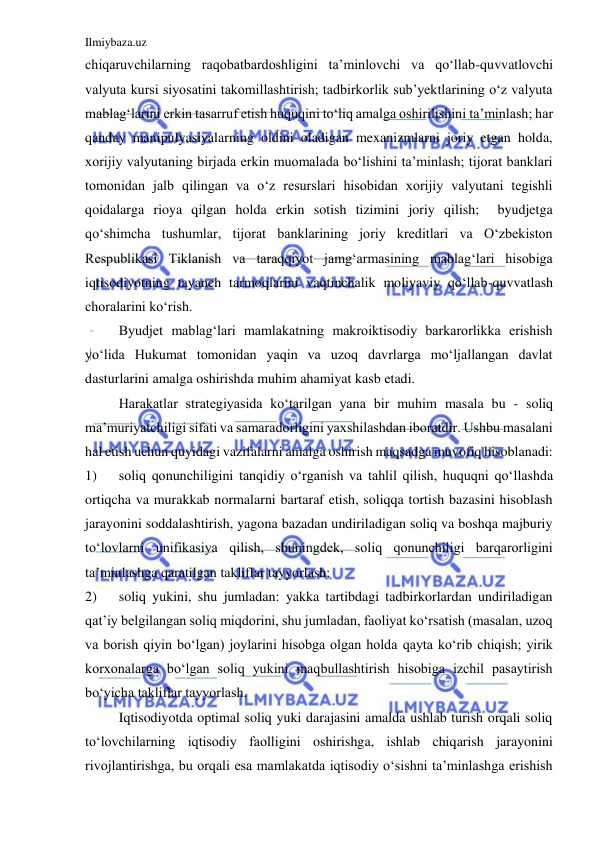 Ilmiybaza.uz 
 
chiqaruvchilarning raqobatbardoshligini ta’minlovchi va qo‘llab-quvvatlovchi 
valyuta kursi siyosatini takomillashtirish; tadbirkorlik sub’yektlarining o‘z valyuta 
mablag‘larini erkin tasarruf etish huquqini to‘liq amalga oshirilishini ta’minlash; har 
qanday manipulyasiyalarning oldini oladigan mexanizmlarni joriy etgan holda, 
xorijiy valyutaning birjada erkin muomalada bo‘lishini ta’minlash; tijorat banklari 
tomonidan jalb qilingan va o‘z resurslari hisobidan xorijiy valyutani tegishli 
qoidalarga rioya qilgan holda erkin sotish tizimini joriy qilish;  byudjetga 
qo‘shimcha tushumlar, tijorat banklarining joriy kreditlari va O‘zbekiston 
Respublikasi Tiklanish va taraqqiyot jamg‘armasining mablag‘lari hisobiga 
iqtisodiyotning tayanch tarmoqlarini vaqtinchalik moliyaviy qo‘llab-quvvatlash 
choralarini ko‘rish.  
 
Byudjet mablag‘lari mamlakatning makroiktisodiy barkarorlikka erishish 
yo‘lida Hukumat tomonidan yaqin va uzoq davrlarga mo‘ljallangan davlat 
dasturlarini amalga oshirishda muhim ahamiyat kasb etadi.   
 
Harakatlar strategiyasida ko‘tarilgan yana bir muhim masala bu - soliq 
ma’muriyatchiligi sifati va samaradorligini yaxshilashdan iboratdir. Ushbu masalani 
hal etish uchun quyidagi vazifalarni amalga oshirish maqsadga muvofiq hisoblanadi:   
1) 
soliq qonunchiligini tanqidiy o‘rganish va tahlil qilish, huquqni qo‘llashda 
ortiqcha va murakkab normalarni bartaraf etish, soliqqa tortish bazasini hisoblash 
jarayonini soddalashtirish, yagona bazadan undiriladigan soliq va boshqa majburiy 
to‘lovlarni unifikasiya qilish, shuningdek, soliq qonunchiligi barqarorligini 
ta’minlashga qaratilgan takliflar tayyorlash;  
2) 
soliq yukini, shu jumladan: yakka tartibdagi tadbirkorlardan undiriladigan 
qat’iy belgilangan soliq miqdorini, shu jumladan, faoliyat ko‘rsatish (masalan, uzoq 
va borish qiyin bo‘lgan) joylarini hisobga olgan holda qayta ko‘rib chiqish; yirik 
korxonalarga bo‘lgan soliq yukini maqbullashtirish hisobiga izchil pasaytirish 
bo‘yicha takliflar tayyorlash.     
 
Iqtisodiyotda optimal soliq yuki darajasini amalda ushlab turish orqali soliq 
to‘lovchilarning iqtisodiy faolligini oshirishga, ishlab chiqarish jarayonini 
rivojlantirishga, bu orqali esa mamlakatda iqtisodiy o‘sishni ta’minlashga erishish 
