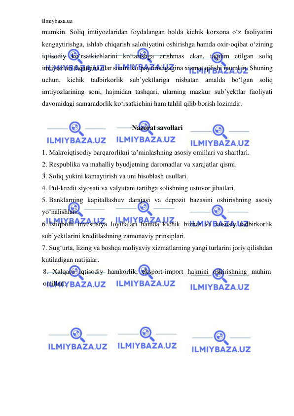 Ilmiybaza.uz 
 
mumkin. Soliq imtiyozlaridan foydalangan holda kichik korxona o‘z faoliyatini 
kengaytirishga, ishlab chiqarish salohiyatini oshirishga hamda oxir-oqibat o‘zining 
iqtisodiy ko‘rsatkichlarini ko‘tarishga erishmas ekan, taqdim etilgan soliq 
imtiyozlari faqatgina ular sonini ko‘paytirishgagina xizmat qilishi mumkin. Shuning 
uchun, kichik tadbirkorlik sub’yektlariga nisbatan amalda bo‘lgan soliq 
imtiyozlarining soni, hajmidan tashqari, ularning mazkur sub’yektlar faoliyati 
davomidagi samaradorlik ko‘rsatkichini ham tahlil qilib borish lozimdir.   
 
Nazorat savollari  
 
1. Makroiqtisodiy barqarorlikni ta’minlashning asosiy omillari va shartlari.  
2. Respublika va mahalliy byudjetning daromadlar va xarajatlar qismi.  
3. Soliq yukini kamaytirish va uni hisoblash usullari.  
4. Pul-kredit siyosati va valyutani tartibga solishning ustuvor jihatlari.  
5. Banklarning kapitallashuv darajasi va depozit bazasini oshirishning asosiy 
yo‘nalishlari.  
6. Istiqbolli investisiya loyihalari hamda kichik biznes va xususiy tadbirkorlik 
sub’yektlarini kreditlashning zamonaviy prinsiplari.  
7. Sug‘urta, lizing va boshqa moliyaviy xizmatlarning yangi turlarini joriy qilishdan 
kutiladigan natijalar.  
8. Xalqaro iqtisodiy hamkorlik, eksport-import hajmini oshirishning muhim 
omillari. 
