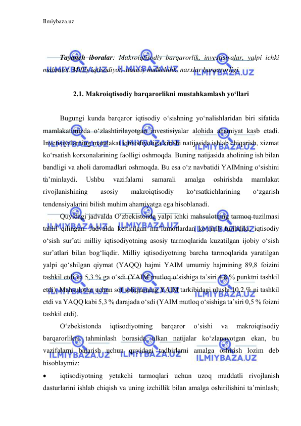 Ilmiybaza.uz 
 
 
 
Tayanch iboralar: Makroiqtisodiy barqarorlik, investisiyalar, yalpi ichki 
mahsulot. Milliy iqtisodiyot, xususiy mulkchilik, narxlar barqarorligi. 
 
2.1. Makroiqtisodiy barqarorlikni mustahkamlash yo‘llari 
 
 
Bugungi kunda barqaror iqtisodiy o‘sishning yo‘nalishlaridan biri sifatida 
mamlakatimizda o‘zlashtirilayotgan investisiyalar alohida ahamiyat kasb etadi. 
Invetisiyalarning mamlakat iqtisodiyotiga kirishi natijasida ishlab chiqarish, xizmat 
ko‘rsatish korxonalarining faolligi oshmoqda. Buning natijasida aholining ish bilan 
bandligi va aholi daromadlari oshmoqda. Bu esa o‘z navbatidi YAIMning o‘sishini 
ta’minlaydi. 
Ushbu 
vazifalarni 
samarali 
amalga 
oshirishda 
mamlakat 
rivojlanishining 
asosiy 
makroiqtisodiy 
ko‘rsatkichlarining 
o‘zgarish 
tendensiyalarini bilish muhim ahamiyatga ega hisoblanadi.   
 
Quyidagi jadvalda O‘zbekistonda yalpi ichki mahsulotning tarmoq tuzilmasi 
tahlil qilingan. Jadvalda keltirilgan ma’lumotlardan ko‘rinib turibdiki, iqtisodiy 
o‘sish sur’ati milliy iqtisodiyotning asosiy tarmoqlarida kuzatilgan ijobiy o‘sish 
sur’atlari bilan bog‘liqdir. Milliy iqtisodiyotning barcha tarmoqlarida yaratilgan 
yalpi qo‘shilgan qiymat (YAQQ) hajmi YAIM umumiy hajmining 89,8 foizini 
tashkil etdi va 5,3 % ga o‘sdi (YAIM mutloq o‘sishiga ta’siri 4,8 % punktni tashkil 
etdi). Mahsulotlar uchun sof soliqlarning YAIM tarkibidagi ulushi 10,2 % ni tashkil 
etdi va YAQQ kabi 5,3 % darajada o‘sdi (YAIM mutloq o‘sishiga ta’siri 0,5 % foizni 
tashkil etdi).  
 
O‘zbekistonda 
iqtisodiyotning 
barqaror 
o‘sishi 
va 
makroiqtisodiy 
barqarorlikni tahminlash borasida ulkan natijalar ko‘zlanayotgan ekan, bu 
vazifalarni bajarish uchun quyidagi tadbirlarni amalga oshirish lozim deb 
hisoblaymiz:  
 
iqtisodiyotning yetakchi tarmoqlari uchun uzoq muddatli rivojlanish 
dasturlarini ishlab chiqish va uning izchillik bilan amalga oshirilishini ta’minlash; 
