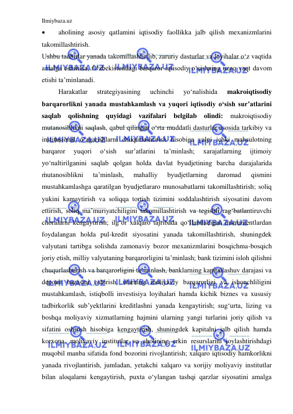 Ilmiybaza.uz 
 
 
aholining asosiy qatlamini iqtisodiy faollikka jalb qilish mexanizmlarini 
takomillashtirish.  
Ushbu tadbirlar yanada takomillashtirilib, zaruriy dasturlar va loyihalar o‘z vaqtida 
amalga oshirilsa, O‘zbekistondagi barqaror iqtisodiy o‘sishning uzoq vaqt davom 
etishi ta’minlanadi. 
 
Harakatlar 
strategiyasining 
uchinchi 
yo‘nalishida 
makroiqtisodiy 
barqarorlikni yanada mustahkamlash va yuqori iqtisodiy o‘sish sur’atlarini 
saqlab qolishning quyidagi vazifalari belgilab olindi: 
makroiqtisodiy 
mutanosiblikni saqlash, qabul qilingan o‘rta muddatli dasturlar asosida tarkibiy va 
institusional o‘zgarishlarni chuqurlashtirish hisobiga yalpi ichki mahsulotning 
barqaror 
yuqori 
o‘sish 
sur’atlarini 
ta’minlash; 
xarajatlarning 
ijtimoiy 
yo‘naltirilganini saqlab qolgan holda davlat byudjetining barcha darajalarida 
mutanosiblikni 
ta’minlash, 
mahalliy 
byudjetlarning 
daromad 
qismini 
mustahkamlashga qaratilgan byudjetlararo munosabatlarni takomillashtirish; soliq 
yukini kamaytirish va soliqqa tortish tizimini soddalashtirish siyosatini davom 
ettirish, soliq ma’muriyatchiligini takomillashtirish va tegishli rag‘batlantiruvchi 
choralarni kengaytirish; ilg‘or xalqaro tajribada qo‘llaniladigan instrumentlardan 
foydalangan holda pul-kredit siyosatini yanada takomillashtirish, shuningdek 
valyutani tartibga solishda zamonaviy bozor mexanizmlarini bosqichma-bosqich 
joriy etish, milliy valyutaning barqarorligini ta’minlash; bank tizimini isloh qilishni 
chuqurlashtirish va barqarorligini ta’minlash, banklarning kapitallashuv darajasi va 
depozit bazasini oshirish, ularning moliyaviy barqarorligi va ishonchliligini 
mustahkamlash, istiqbolli investisiya loyihalari hamda kichik biznes va xususiy 
tadbirkorlik sub’yektlarini kreditlashni yanada kengaytirish; sug‘urta, lizing va 
boshqa moliyaviy xizmatlarning hajmini ularning yangi turlarini joriy qilish va 
sifatini oshirish hisobiga kengaytirish, shuningdek kapitalni jalb qilish hamda 
korxona, moliyaviy institutlar va aholining erkin resurslarini joylashtirishdagi 
muqobil manba sifatida fond bozorini rivojlantirish; xalqaro iqtisodiy hamkorlikni 
yanada rivojlantirish, jumladan, yetakchi xalqaro va xorijiy moliyaviy institutlar 
bilan aloqalarni kengaytirish, puxta o‘ylangan tashqi qarzlar siyosatini amalga 
