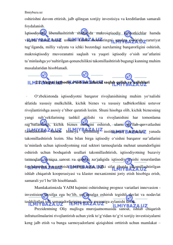 Ilmiybaza.uz 
 
oshirishni davom ettirish, jalb qilingan xorijiy investisiya va kreditlardan samarali 
foydalanish.  
Iqtisodiyotni liberallashtirish sharoitida makroiqtisodiy ko‘rsatkichlar hamda 
valyuta bozori holati ustidan tizimli monitoringni amalga oshirish, zaruriyat 
tug‘ilganda, milliy valyuta va ichki bozordagi narxlarning barqarorligini oshirish, 
makroiqtisodiy muvozanatni saqlash va yuqori iqtisodiy o‘sish sur’atlarini 
ta’minlashga yo‘naltirilgan qonunchilikni takomillashtirish bugungi kunning muhim 
masalalaridan hisoblanadi.  
 
2.2. Yuqori iqtisodiy o‘sish sur’atlarini saqlab qolish yo‘nalishlari 
 
 
O‘zbekistonda iqtisodiyotni barqaror rivojlanishining muhim yo‘nalishi 
sifatida xususiy mulkchilik, kichik biznes va xususiy tadbirkorlikni ustuvor 
rivojlantirishga asosiy e’tibor qaratish lozim. Shuni hisobga olib, kichik biznesning 
yangi sub’yektlarining tashkil etilishi va rivojlanishini har tomonlama 
rag‘batlantirish, kichik biznes nufuzini oshirish, ularni qo‘llab-quvvatlashni 
faollashtirish 
hamda 
himoya 
qilishning 
institusional 
normalari 
yanada 
takomillashtirish lozim. Shu bilan birga iqtisodiy o‘sishni barqaror sur’atlarini 
ta’minlash uchun iqtisodiyotning real sektori tarmoqlarida mehnat unumdorligini 
oshirish uchun boshqarish usullari takomillashtirish, iqtisodiyotning bazaviy 
tarmoqlari, ayniqsa sanoat va qishloq xo‘jaligida iqtisodiy o‘sishi resurslardan 
foydalanishni kengaytirish hisobiga emas, balki sifat jihatda takomillashtirilgan 
ishlab chiqarish kooperasiyasi va klaster mexanizmini joriy etish hisobiga erish, 
samarali yo‘l bo‘lib hisoblanadi.  
 
Mamlakatimizda YAIM hajmini oshirishning prognoz variatlari innovasion - 
investision tavsifga ega bo‘lib, uni amalga oshirish tegishli davlat va nodavlat 
tashkilotlari ishi samaradorligining asosiy mezoniga aylanishi kerak.  
 
Prezidentning Oliy majlisga murojaatnomasida sanoat, ishlab chiqarish 
infratuzilmalarini rivojlantirish uchun yirik to‘g‘ridan-to‘g‘ri xorijiy investisiyalarni 
keng jalb etish va bunga sarmoyadorlarni qiziqishini orttirish uchun mamlakat – 
