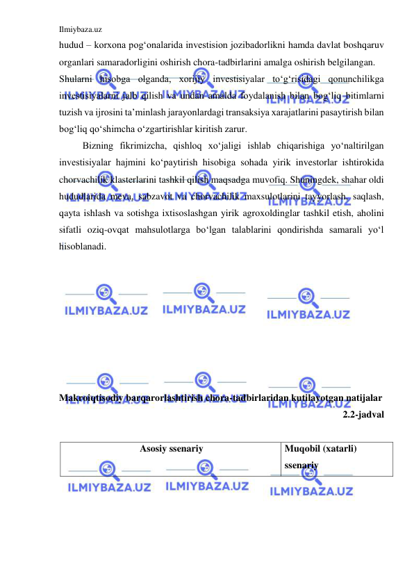 Ilmiybaza.uz 
 
hudud – korxona pog‘onalarida investision jozibadorlikni hamda davlat boshqaruv 
organlari samaradorligini oshirish chora-tadbirlarini amalga oshirish belgilangan.  
Shularni hisobga olganda, xorijiy investisiyalar to‘g‘risidagi qonunchilikga 
investisiyalarni jalb qilish va undan amalda foydalanish bilan bog‘liq bitimlarni 
tuzish va ijrosini ta’minlash jarayonlardagi transaksiya xarajatlarini pasaytirish bilan 
bog‘liq qo‘shimcha o‘zgartirishlar kiritish zarur.  
 
Bizning fikrimizcha, qishloq xo‘jaligi ishlab chiqarishiga yo‘naltirilgan 
investisiyalar hajmini ko‘paytirish hisobiga sohada yirik investorlar ishtirokida 
chorvachilik klasterlarini tashkil qilish maqsadga muvofiq. Shuningdek, shahar oldi 
hududlarida meva, sabzavot va chorvachilik maxsulotlarini tayyorlash, saqlash, 
qayta ishlash va sotishga ixtisoslashgan yirik agroxoldinglar tashkil etish, aholini 
sifatli oziq-ovqat mahsulotlarga bo‘lgan talablarini qondirishda samarali yo‘l 
hisoblanadi.  
 
 
 
 
 
 
 
 
Makroiqtisodiy barqarorlashtirish chora-tadbirlaridan kutilayotgan natijalar  
2.2-jadval 
 
Asosiy ssenariy 
Muqobil (xatarli) 
ssenariy 
