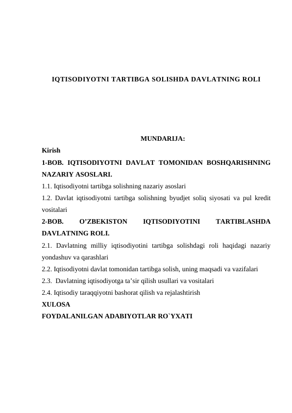 IQTISODIYOTNI TARTIBGA SOLISHDA DAVLATNING ROLI
MUNDARIJA:
Kirish
1-BOB.  IQTISODIYOTNI  DAVLAT  TOMONIDAN  BOSHQARISHNING
NAZARIY ASOSLARI.
1.1. Iqtisodiyotni tartibga solishning nazariy asoslari
1.2. Davlat iqtisodiyotni tartibga solishning byudjet soliq siyosati va pul kredit
vositalari
2-BOB.
 
O’ZBEKISTON
 
IQTISODIYOTINI
 
TARTIBLASHDA
DAVLATNING ROLI. 
2.1.  Davlatning  milliy  iqtisodiyotini  tartibga  solishdagi  roli  haqidagi  nazariy
yondashuv va qarashlari 
2.2. Iqtisodiyotni davlat tomonidan tartibga solish, uning maqsadi va vazifalari
2.3.  Davlatning iqtisodiyotga ta’sir qilish usullari va vositalari
2.4. Iqtisodiy taraqqiyotni bashorat qilish va rejalashtirish
XULOSA
FOYDALANILGAN ADABIYOTLAR RO`YXATI
