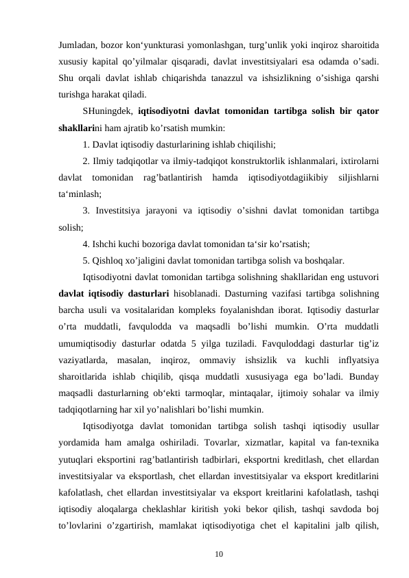 Jumladan, bozor kon‘yunkturasi yomonlashgan, turg’unlik yoki inqiroz sharoitida
xususiy kapital qo’yilmalar qisqaradi, davlat investitsiyalari esa odamda o’sadi.
Shu orqali davlat ishlab chiqarishda tanazzul va ishsizlikning o’sishiga qarshi
turishga harakat qiladi.
SHuningdek,  iqtisodiyotni davlat tomonidan tartibga solish bir qator
shakllarini ham ajratib ko’rsatish mumkin:
1. Davlat iqtisodiy dasturlarining ishlab chiqilishi;
2. Ilmiy tadqiqotlar va ilmiy-tadqiqot konstruktorlik ishlanmalari, ixtirolarni
davlat  tomonidan  rag’batlantirish  hamda  iqtisodiyotdagiikibiy  siljishlarni
ta‘minlash;
3.  Investitsiya  jarayoni  va  iqtisodiy  o’sishni  davlat  tomonidan  tartibga
solish;
4. Ishchi kuchi bozoriga davlat tomonidan ta‘sir ko’rsatish;
5. Qishloq xo’jaligini davlat tomonidan tartibga solish va boshqalar.
Iqtisodiyotni davlat tomonidan tartibga solishning shakllaridan eng ustuvori
davlat iqtisodiy dasturlari hisoblanadi. Dasturning vazifasi tartibga solishning
barcha usuli va vositalaridan kompleks foyalanishdan iborat. Iqtisodiy dasturlar
o’rta  muddatli,  favqulodda  va  maqsadli  bo’lishi  mumkin.  O’rta  muddatli
umumiqtisodiy dasturlar odatda 5 yilga tuziladi. Favquloddagi dasturlar tig’iz
vaziyatlarda,  masalan,  inqiroz,  ommaviy  ishsizlik  va  kuchli  inflyatsiya
sharoitlarida  ishlab  chiqilib,  qisqa  muddatli  xususiyaga  ega  bo’ladi.  Bunday
maqsadli dasturlarning ob‘ekti tarmoqlar, mintaqalar, ijtimoiy sohalar va ilmiy
tadqiqotlarning har xil yo’nalishlari bo’lishi mumkin.
Iqtisodiyotga  davlat  tomonidan  tartibga  solish  tashqi  iqtisodiy  usullar
yordamida  ham  amalga  oshiriladi.  Tovarlar,  xizmatlar,  kapital  va  fan-texnika
yutuqlari eksportini rag’batlantirish tadbirlari, eksportni kreditlash, chet ellardan
investitsiyalar va eksportlash, chet ellardan investitsiyalar va eksport kreditlarini
kafolatlash, chet ellardan investitsiyalar va eksport kreitlarini kafolatlash, tashqi
iqtisodiy aloqalarga cheklashlar  kiritish yoki bekor qilish, tashqi savdoda boj
to’lovlarini  o’zgartirish,  mamlakat  iqtisodiyotiga  chet  el  kapitalini  jalb qilish,
10
