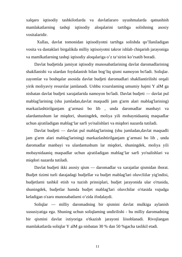 xalqaro  iqtisodiy  tashkilotlarda  va  davlatlararo  uyushmalarda  qatnashish
mamlakatlarning  tashqi  iqtisodiy  aloqalarini  tartibga  solishning  asosiy
vositalaridir.
Xullas,  davlat  tomonidan  iqtisodiyotni  tartibga  solishda  qo’llaniladigan
vosita va dastaklari birgalikda milliy iqtisoiyotni takror ishlab chiqarish jarayoniga
va mamlkatlarning tashqi iqtisodiy aloqalariga o’z ta‘sirini ko’rsatib boradi.
Davlat budjetida jamiyat iqtisodiy munosabatlarining davlat daromadlarining
shakllanishi va ulardan foydalanish bilan bog‘liq qismi namoyon bo'ladi. Soliqlar.
zayomlar va boshqalar asosida davlat budjeti daromadlari shakllantirilishi orqali
yirik moliyaviy resurslar jamlanadi. Ushbu rcsurslaming umumiy hajmi Y alM ga
nisbatan davlat budjeti xarajatlarida namoyon bo'ladi. Davlat budjeti — davlat pul
mablag'larining (shu jumladan,davlat maqsadli jam g'arm alari mablag'larining)
markazlashtirilganjam  g‘armasi  bo  lib  ,  unda  daromadlar  manbayi  va
ulardantushum lar miqdori, shuningdek, moliya yili mobaynidaaniq maqsadlar
uchun ajratiladigan mablag‘lar sarfi yo'nalishlari va miqdori nazarda tutiladi.
Davlat budjeti — davlat pul mablag'larining (shu jumladan,davlat maqsadli
jam g'arm alari mablag'larining) markazlashtirilganjam g‘armasi bo lib , unda
daromadlar  manbayi  va  ulardantushum  lar  miqdori,  shuningdek,  moliya  yili
mobaynidaaniq maqsadlar uchun ajratiladigan mablag‘lar sarfi yo'nalishlari va
miqdori nazarda tutiladi.
Davlat budjeti ikki asosiy qism — daromadlar va xarajatlar qismidan iborat.
Budjet tizimi turli darajadagi budjellar va budjet mablag'lari oluvcliilar yig'indisi,
budjetlarni  tashkil  etish va tuzish  prinsiplari, budjet  jarayonida ular  o'rtasida,
shuningdek,  budjetlar  hamda  budjet  mablag'lari  oluvchilar  o'rtasida  vujudga
keladigan o'zaro munosabatlarni o‘zida ifodalaydi.
Soliqlar  —  milliy  daromadning  bir  qismini  davlat  mulkiga  aylanish
xususiyatiga ega. Shuning uchun soliqlaming undirilishi - bu milliy daromadning
bir  qismini  davlat  ixtiyoriga  o'tkazish  jarayoni  liisoblanadi.  Rivojlangan
mamlakatlarda soliqlar Y alM ga nisbatan 30 % dan 50 %gacha taslikil etadi.
11
